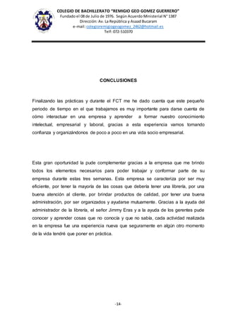 COLEGIO DE BACHILLERATO “REMIGIO GEO GOMEZ GUERRERO”
Fundado el 08 de Julio de 1976. Según Acuerdo Ministerial N° 1387
Dirección: Av. La República y Asaad Bucaram
e-mail: colegioremigiogeogomez_2462@hotmail.es
Telf: 072-510370
-14-
CONCLUSIONES
Finalizando las prácticas y durante el FCT me he dado cuenta que este pequeño
periodo de tiempo en el que trabajamos es muy importante para darse cuenta de
cómo interactuar en una empresa y aprender a formar nuestro conocimiento
intelectual, empresarial y laboral, gracias a esta experiencia vamos tomando
confianza y organizándonos de poco a poco en una vida socio empresarial.
Esta gran oportunidad la pude complementar gracias a la empresa que me brindo
todos los elementos necesarios para poder trabajar y conformar parte de su
empresa durante estas tres semanas. Esta empresa se caracteriza por ser muy
eficiente, por tener la mayoría de las cosas que debería tener una librería, por una
buena atención al cliente, por brindar productos de calidad, por tener una buena
administración, por ser organizados y ayudarse mutuamente. Gracias a la ayuda del
administrador de la librería, el señor Jimmy Eras y a la ayuda de los gerentes pude
conocer y aprender cosas que no conocía y que no sabía, cada actividad realizada
en la empresa fue una experiencia nueva que seguramente en algún otro momento
de la vida tendré que poner en práctica.
 