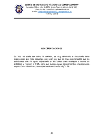 COLEGIO DE BACHILLERATO “REMIGIO GEO GOMEZ GUERRERO”
Fundado el 08 de Julio de 1976. Según Acuerdo Ministerial N° 1387
Dirección: Av. La República y Asaad Bucaram
e-mail: colegioremigiogeogomez_2462@hotmail.es
Telf: 072-510370
-15-
RECOMENDACIONES
La vida no suele ser como la cuentan, es muy necesario e importante tener
experiencias por más pequeñas que sean, así que es muy recomendable que los
estudiantes que se sigan preparando en los futuros años obtengan la misma las
prácticas y realicen el FCT, para que puedan ganar conocimientos empresariales,
sepan cómo interactuar y ser capaces de emprender algún día.
 