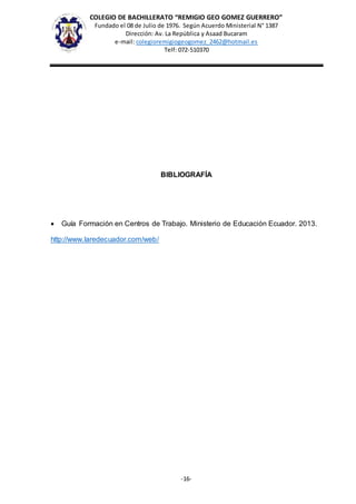COLEGIO DE BACHILLERATO “REMIGIO GEO GOMEZ GUERRERO”
Fundado el 08 de Julio de 1976. Según Acuerdo Ministerial N° 1387
Dirección: Av. La República y Asaad Bucaram
e-mail: colegioremigiogeogomez_2462@hotmail.es
Telf: 072-510370
-16-
BIBLIOGRAFÍA
 Guía Formación en Centros de Trabajo. Ministerio de Educación Ecuador. 2013.
http://www.laredecuador.com/web/
 