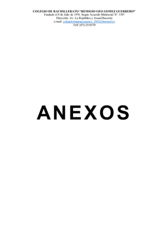COLEGIO DE BACHILLERATO “REMIGIO GEO GOMEZ GUERRERO”
Fundado el 8 de Julio de 1976. Según Acuerdo Ministerial N° 1387
Dirección: Av. La República y Asaad Bucarán
e-mail: colegioremigiogeogomez_2462@hotmail.es
Telf: (07)-2510370
ANEXOS
 