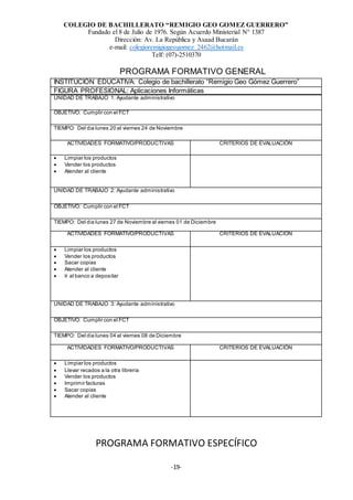 COLEGIO DE BACHILLERATO “REMIGIO GEO GOMEZ GUERRERO”
Fundado el 8 de Julio de 1976. Según Acuerdo Ministerial N° 1387
Dirección: Av. La República y Asaad Bucarán
e-mail: colegioremigiogeogomez_2462@hotmail.es
Telf: (07)-2510370
-19-
PROGRAMA FORMATIVO GENERAL
INSTITUCIÓN EDUCATIVA: Colegio de bachillerato “Remigio Geo Gómez Guerrero”
FIGURA PROFESIONAL: Aplicaciones Informáticas
UNIDAD DE TRABAJO 1: Ayudante administrativo
OBJETIVO: Cumplir con el FCT
TIEMPO: Del día lunes 20 al viernes 24 de Noviembre
ACTIVIDADES FORMATIVO/PRODUCTIVAS CRITERIOS DE EVALUACIÓN
 Limpiar los productos
 Vender los productos
 Atender al cliente
UNIDAD DE TRABAJO 2: Ayudante administrativo
OBJETIVO: Cumplir con el FCT
TIEMPO: Del día lunes 27 de Noviembre al viernes 01 de Diciembre
ACTIVIDADES FORMATIVO/PRODUCTIVAS CRITERIOS DE EVALUACIÓN
 Limpiar los productos
 Vender los productos
 Sacar copias
 Atender al cliente
 Ir al banco a depositar
UNIDAD DE TRABAJO 3: Ayudante administrativo
OBJETIVO: Cumplir con el FCT
TIEMPO: Del día lunes 04 al viernes 08 de Diciembre
ACTIVIDADES FORMATIVO/PRODUCTIVAS CRITERIOS DE EVALUACIÓN
 Limpiar los productos
 Llevar recados a la otra librería
 Vender los productos
 Imprimir facturas
 Sacar copias
 Atender al cliente
PROGRAMA FORMATIVO ESPECÍFICO
 