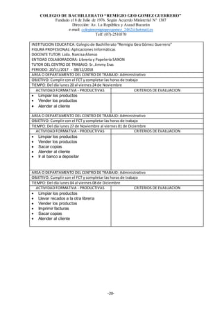 COLEGIO DE BACHILLERATO “REMIGIO GEO GOMEZ GUERRERO”
Fundado el 8 de Julio de 1976. Según Acuerdo Ministerial N° 1387
Dirección: Av. La República y Asaad Bucarán
e-mail: colegioremigiogeogomez_2462@hotmail.es
Telf: (07)-2510370
-20-
INSTITUCION EDUCATICA: Colegio de Bachillerato “Remigio Geo Gómez Guerrero”
FIGURA PROFESIONAL: Aplicaciones Informáticas
DOCENTE TUTOR: Lcda. Narcisa Alonso
ENTIDAD COLABORADORA: Librería y Papelería SAXON
TUTOR DEL CENTRO DE TRABAJO: Sr. Jimmy Eras
PERIODO: 20/11/2017 - 08/12/2018
AREA O DEPARTAMENTO DEL CENTRO DE TRABAJO: Administrativo
OBJETIVO: Cumplir con el FCT y completar las horas de trabajo
TIEMPO: Del día lunes 20 al viernes 24 de Noviembre
ACTIVIDAD FORMATIVA - PRODUCTIVAS CRITERIOS DE EVALUACION
 Limpiar los productos
 Vender los productos
 Atender al cliente
AREA O DEPARTAMENTO DEL CENTRO DE TRABAJO: Administrativo
OBJETIVO: Cumplir con el FCT y completar las horas de trabajo
TIEMPO: Del día lunes 27 de Noviembre al viernes 01 de Diciembre
ACTIVIDAD FORMATIVA - PRODUCTIVAS CRITERIOS DE EVALUACION
 Limpiar los productos
 Vender los productos
 Sacar copias
 Atender al cliente
 Ir al banco a depositar
AREA O DEPARTAMENTO DEL CENTRO DE TRABAJO: Administrativo
OBJETIVO: Cumplir con el FCT y completar las horas de trabajo
TIEMPO: Del día lunes 04 al viernes 08 de Diciembre
ACTIVIDAD FORMATIVA - PRODUCTIVAS CRITERIOS DE EVALUACION
 Limpiar los productos
 Llevar recados a la otra librería
 Vender los productos
 Imprimir facturas
 Sacar copias
 Atender al cliente
 