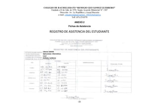 COLEGIO DE BACHILLERATO “REMIGIO GEO GOMEZ GUERRERO”
Fundado el 8 de Julio de 1976. Según Acuerdo Ministerial N° 1387
Dirección: Av. La República y Asaad Bucarán
e-mail: colegioremigiogeogomez_2462@hotmail.es
Telf: (07)-2510370
-22-
ANEXO 2
Fichas de Asistencia
REGISTRO DE ASISTENCIA DEL ESTUDIANTE
Librería SAXON
Aplicaciones Informáticas
Local
Anthony Landacay
 
