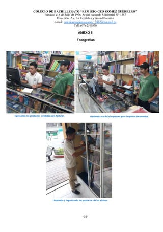 COLEGIO DE BACHILLERATO “REMIGIO GEO GOMEZ GUERRERO”
Fundado el 8 de Julio de 1976. Según Acuerdo Ministerial N° 1387
Dirección: Av. La República y Asaad Bucarán
e-mail: colegioremigiogeogomez_2462@hotmail.es
Telf: (07)-2510370
-31-
ANEXO 5
Fotografías
Ingresando los productos vendidas para facturar.
Limpiando y organizando los productos de las vitrinas
Haciendo uso de la impresora para imprimir documentos.
 