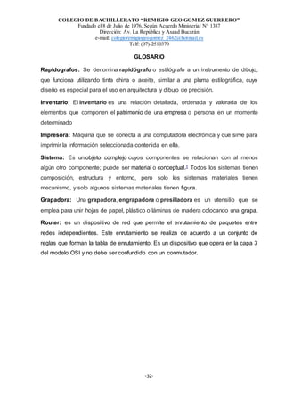 COLEGIO DE BACHILLERATO “REMIGIO GEO GOMEZ GUERRERO”
Fundado el 8 de Julio de 1976. Según Acuerdo Ministerial N° 1387
Dirección: Av. La República y Asaad Bucarán
e-mail: colegioremigiogeogomez_2462@hotmail.es
Telf: (07)-2510370
-32-
GLOSARIO
Rapidografos: Se denomina rapidógrafo o estilógrafo a un instrumento de dibujo,
que funciona utilizando tinta china o aceite, similar a una pluma estilográfica, cuyo
diseño es especial para el uso en arquitectura y dibujo de precisión.
Inventario: El inventario es una relación detallada, ordenada y valorada de los
elementos que componen el patrimonio de una empresa o persona en un momento
determinado
Impresora: Máquina que se conecta a una computadora electrónica y que sirve para
imprimir la información seleccionada contenida en ella.
Sistema: Es un objeto complejo cuyos componentes se relacionan con al menos
algún otro componente; puede ser material o conceptual.1 Todos los sistemas tienen
composición, estructura y entorno, pero solo los sistemas materiales tienen
mecanismo, y solo algunos sistemas materiales tienen figura.
Grapadora: Una grapadora, engrapadora o presilladora es un utensilio que se
emplea para unir hojas de papel, plástico o láminas de madera colocando una grapa.
Router: es un dispositivo de red que permite el enrutamiento de paquetes entre
redes independientes. Este enrutamiento se realiza de acuerdo a un conjunto de
reglas que forman la tabla de enrutamiento. Es un dispositivo que opera en la capa 3
del modelo OSI y no debe ser confundido con un conmutador.
 