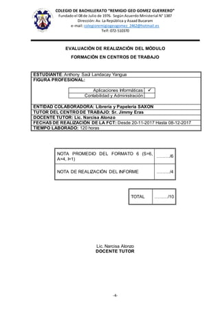 COLEGIO DE BACHILLERATO “REMIGIO GEO GOMEZ GUERRERO”
Fundado el 08 de Julio de 1976. Según Acuerdo Ministerial N° 1387
Dirección: Av. La República y Asaad Bucaram
e-mail: colegioremigiogeogomez_2462@hotmail.es
Telf: 072-510370
-4-
EVALUACIÓN DE REALIZACIÓN DEL MÓDULO
FORMACIÓN EN CENTROS DE TRABAJO
ESTUDIANTE: Anthony Saúl Landacay Yangua
FIGURA PROFESIONAL:
Aplicaciones Informáticas 
Contabilidad y Administración
ENTIDAD COLABORADORA: Librería y Papelería SAXON
TUTOR DEL CENTRO DE TRABAJO: Sr. Jimmy Eras
DOCENTE TUTOR: Lic. Narcisa Alonzo
FECHAS DE REALIZACIÓN DE LA FCT: Desde 20-11-2017 Hasta 08-12-2017
TIEMPO LABORADO: 120 horas
NOTA PROMEDIO DEL FORMATO 6 (S=6,
A=4, I=1)
………/6
NOTA DE REALIZACIÓN DEL INFORME ………/4
TOTAL ………/10
Lic. Narcisa Alonzo
DOCENTE TUTOR
 