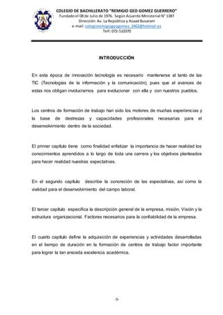 COLEGIO DE BACHILLERATO “REMIGIO GEO GOMEZ GUERRERO”
Fundado el 08 de Julio de 1976. Según Acuerdo Ministerial N° 1387
Dirección: Av. La República y Asaad Bucaram
e-mail: colegioremigiogeogomez_2462@hotmail.es
Telf: 072-510370
-5-
INTRODUCCIÓN
En esta época de innovación tecnología es necesario mantenerse al tanto de las
TIC (Tecnologías de la información y la comunicación), pues que el avances de
estas nos obligan involucrarnos para evolucionar con ella y con nuestros pueblos.
Los centros de formación de trabajo han sido los motores de muchas experiencias y
la base de destrezas y capacidades profesionales necesarias para el
desenvolvimiento dentro de la sociedad.
El primer capítulo tiene como finalidad enfatizar la importancia de hacer realidad los
conocimientos aprendidos a lo largo de toda una carrera y los objetivos planteados
para hacer realidad nuestras expectativas.
En el segundo capítulo describe la concreción de las expectativas, así como la
vialidad para el desenvolvimiento del campo laboral.
El tercer capítulo especifica la descripción general de la empresa, misión, Visión y la
estructura organizacional. Factores necesarios para la confiabilidad de la empresa.
El cuarto capítulo define la adquisición de experiencias y actividades desarrolladas
en el tiempo de duración en la formación de centros de trabajo factor importante
para lograr la tan ansiada excelencia académica.
 