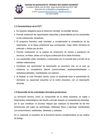 COLEGIO DE BACHILLERATO “REMIGIO GEO GOMEZ GUERRERO”
Fundado el 08 de Julio de 1976. Según Acuerdo Ministerial N° 1387
Dirección: Av. La República y Asaad Bucaram
e-mail: colegioremigiogeogomez_2462@hotmail.es
Telf: 072-510370
-7-
1.3 Características de la FCT:
 Es requisito obligatorio para la obtención del título de bachiller técnico.
 Permite evidenciar las capacidades adquiridas y desarrolladas por los estudiantes
en las instituciones educativas.
 El programa formativo está orientado a complementar la competencia de los
estudiantes, en la figura profesional que corresponda. Cada oferta formativa es
particular y difiere una de otra.
 Permite involucrarse en la cadena de producción de bienes o prestación de
servicios, en líneas afines con la figura profesional de la oferta formativa.
 Los estudiantes están orientados y asesorados por el docente tutor y el tutor de la
entidad colaboradora.
 Constituye una oportunidad de desempeño en escenario real, en el cual, se
evidencia su competencia laboral (conocimientos, destrezas/habilidades y
actitudes/cualidades, manifestadas con valores).
 Al finalizar el ciclo formativo (tercer curso) el estudiante tiene la oportunidad de
demostrar su capacidad adquirida en el centro educativo, con un desempeño
eficiente.
1.4 Desarrollo de las actividades formativo-productivas
La formación técnica, como un componente de la oferta educativa, se sujeta a
lineamientos metodológicos del diseño curricular basado en competencias laborales,
por lo que constituye un proceso integral que coadyuva al desarrollo de las tres
dimensiones del sujeto de aprendizaje: intelectual, física y espiritual, manifestadas
con conocimientos, habilidades, destrezas y actitudes.
En sí, responde al propósito de la formación técnica complementaria en los centros
de trabajo.
 