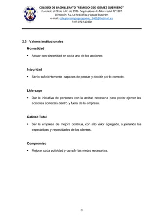 COLEGIO DE BACHILLERATO “REMIGIO GEO GOMEZ GUERRERO”
Fundado el 08 de Julio de 1976. Según Acuerdo Ministerial N° 1387
Dirección: Av. La República y Asaad Bucaram
e-mail: colegioremigiogeogomez_2462@hotmail.es
Telf: 072-510370
-9-
2.5 Valores institucionales
Honestidad
 Actuar con sinceridad en cada una de las acciones
Integridad
 Ser lo suficientemente capaces de pensar y decidir por lo correcto.
Liderazgo
 Dar la iniciativa de personas con la actitud necesaria para poder ejercer las
acciones correctas dentro y fuera de la empresa.
Calidad Total
 Ser la empresa de mejora continua, con alto valor agregado, superando las
expectativas y necesidades de los clientes.
Compromiso
 Mejorar cada actividad y cumplir las metas necesarias.
 