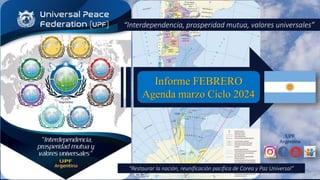 UPF
Argentina
Informe FEBRERO
Agenda marzo Ciclo 2024
“Interdependencia, prosperidad mutua, valores universales”
“Restaurar la nación, reunificación pacífica de Corea y Paz Universal”
 