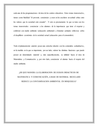 cada una de las programaciones de área de los centros educativos. Estos temas transversales,
tienen como finalidad "el prevenir, concienciar y crear en los escolares un actitud crítica ante
los valores que la sociedad está creando" . Y esto es precisamente lo que se trata con los
temas transversales: concienciar a los alumnos de la importancia que tiene el respetar y
colaborar con medio ambiente (educación ambiental) y fomentar actitudes reflexivas sobre
el despilfarro económico de la sociedad actual (educación para el consumidor).
Todo el planteamiento anterior posee una estrecha relación con los contenidos actitudinales,
en la medida en la que es importante, por un lado, valorar las distintas funciones que puede
poseer un determinado material y, más específicamente, su utilidad hacia el área de
Matemática y Comunicación y, por otro lado, concienciar al alumno hacia el respeto del
medio ambiente.
¿DE QUE MANERA LA ELABORACION DE JUEGOS DIDACTICOS DE
MATEMATICA Y COMUNICACIÓN, A BASE DE MATERIAL RECICLADO
REDUCE LA CONTAMINACION AMBIENTAL EN MOQUEGUA?
 
