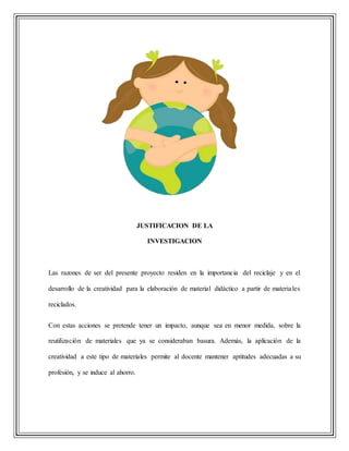 JUSTIFICACION DE LA
INVESTIGACION
Las razones de ser del presente proyecto residen en la importancia del reciclaje y en el
desarrollo de la creatividad para la elaboración de material didáctico a partir de materiales
reciclados.
Con estas acciones se pretende tener un impacto, aunque sea en menor medida, sobre la
reutilización de materiales que ya se consideraban basura. Además, la aplicación de la
creatividad a este tipo de materiales permite al docente mantener aptitudes adecuadas a su
profesión, y se induce al ahorro.
 