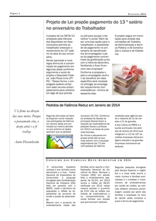 Pá g in a 2

Fevereiro 2014

Projeto de Lei propõe pagamento do 13 º salário
no aniversário do Trabalhador
O projeto de Lei 5878/13
analisado pela Câmara
dos Deputados em fase
conclusiva permite ao
trabalhador antecipar o
recebimento do 13º salário na data do seu aniversário.
Sendo aprovado a nova
regra diminuirá a concentração do pagamento em
algumas datas conforme
argumenta o autor do
projeto o Deputado Federal João Paulo Lima (PTPE) : "Dessa forma, o empregado poderá contar
com esse recurso antecipadamente para utilizá-lo
em algo de que precise

ou até para poupar o benefício" e ainda "Além de
ser uma boa opção para o
trabalhador, a possibilidade de pagamento no aniversário do beneficiado
tira do empregador o peso do pagamento concentrado da gratificação junto
com a folha de dezembro,
facilitando o fluxo financeiro das empresas"
Conforme a proposta o
para o empregado usufruir do benefício em data
específica será necessário entregar ao empregador requerimento com
antecedência mínima de
sessenta dias.

O projeto segue em tramitação para analise das
comissões de Trabalho,
de Administração e Serviço Público; e de Constituição e Justiça e de Cidadania.

Pedidos de Falência Reduz em Janeiro de 2014
Vá firme na direção
das suas metas. Porque
o pensamento cria, o
desejo atrai e a fé
realiza

Segundo afirmação do Serasa Experian houve redução
nas solicitações de falência
em Janeiro deste ano em
relação ao mesmo período
no ano anterior os dados
apontam que os pedidos

Autor Desconhecido

CONSUMO

DAS

recuaram 25,75%. Conforme
os analistas do Serasa os
principais fatores foram a
redução da inadimplência de
pessoas físicas e jurídicas
em 2013 e as taxas de juros
mais brandas.
As micros e pequenas empresas ainda são as que
mais sofrem com a situação
respondendo por 72 dos
124 pedidos de falência

recebidos pela agência sendo o restante de 31 de médias e 21 de grandes.
A boa notícia as PMES e a
queda acentuada nos pedidos de Janeiro de 2013 que
chegaram a 112 de 167 as
médias empresas obtiveram
ligeira redução e as grandes
empresas mantiveram-se
estáveis.

FAMÍLIAS DEVE AUMENTAR

O consumidor brasileiro
começa o ano otimista como
demonstra a o Inec - Índice
Nacional de Expectativa do
Consumidor, a pesquisa
divulgada pela Confederação
Nacional da Indústria (CNI)
feita em parceria com o
IBOPE, mede o otimismo da
população e reflete as expectativas de aumento da
renda e queda do desemprego.
Mesmo com o aumento do
endividamento médio das

famílias como aponta a Confederação Nacional do Comércio de Bens, Serviços e
Turismo (CNC) em estudo
feito o endividamento passando de 62,5%, em 2013
contra a média de 58,3%
verificada em 2012 nesse
mesmo período o aumento
de 9,3% não se reflete nos
índices de inadimplência e
no comprometimento da
renda familiar com dividas
que permanecem estáveis.

EM

2014

Segundo pesquisa divulgada
pelo Serasa Experian a região
Sul e o local onde ocorre o
maior número e famílias endividadas e o nordeste o maior
número de endividamentos
por cartão de crédito, as notícias refletem otimismo porem
exigem cautela por parte das
famílias e empresas na hora
de decidir pelas compras a
prazo e forma de pagamento.

 