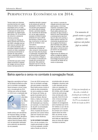 Informativo Mensal

Pá g in a 3

P E R S P E C T I VA S E C O N Ô M I C A S E M 2 0 14 .
Temos neste ano diversos
acontecimentos com expectativas de alterar a rotina da
população como um todo,
seja somente com pequenas
mudanças de habito como
alterações na programação
dos canais e TV, ou aumento
de consumo e preços de
diversos produtos.
A previsão da inflação do
Banco Central para 2014 é
de 4,65%, situação que poderá não se confirmar devido a particularidades nas
principais capitais do país. O
turismo em alta e possíveis
aumentos da demanda no
período da copa poderá
impor a população aumento
de preços em diversos setores.
Lembrando que para conter
esses aumentos e repasse
de margem de lucro de produtos e serviços serão ne-

cessárias atenção e pesquisa de preços por parte da
população e evitar o consumo de bens que passaram
por fortes altas de preços
devido a períodos específicos. Aumentos de demanda
em via de regra ocasiona
escassez de determinados
produtos em que a oferta
permaneça a mesma, com
isso incremento no valor por
parte do vendedor a sua
mercadoria.
Selecionar o que pode ser
retirado das compras do
mês, consumir menos produtos com forte alta de preços
e moderação nos gastos são
as ferramentas da população o controle a inflação e
ao inchaço no mercado provocado por aumentos da
demanda. Não podemos
esquecer que em anos de
eleição os governos procu-

ram manter o controle da
inflação acima de tudo o que
pode ajudar a minimizar
impactos. Considerar o fato
de que capitais como São
Paulo estão sofrendo com
escassez de água devido a
baixa em seus reservatórios
e endividamento das famílias em alta como pontos a
todos estarem atentos. Em
momentos de grande eventos os gastos familiares e
das empresas não podem
fugir ao controle o ideal nesses casos e manter-se sempre dentro de orçamento e
fugir de tentações.
Pagamentos de débitos em
atraso e programar gastos
para contas de inicio de ano
trará folego financeiro para
momentos de festas de aumento na demanda.

Em momentos de
grande eventos os gastos
familiares e das
empresas não podem
fugir ao controle.

Bahia aperta o cerco no combate à sonegação fiscal.
Segundo a secretária da Fazenda do Estado da Bahia os reflexos no combate a sonegação
fiscal começam a tomar corpo,
com a recuperação de 35,4
milhões aos cofres do Estado
em 2013 com a realização das
Operações Bala
na Agulha, Minotauro,
Grãos do
Oeste II e
Citrus. A
força
tarefa contou com secretarias
da Fazenda (Sefaz), de Segurança Pública (SSP), Ministério
Público Estadual (MP) e Procuradoria Geral do Estado (PGE),
com as operações realizadas
entre setembro de dezembro
do ano passado.

O ano de 2014 começa com
foco no combate a sonegação pelo estado a operação
Doce Verão autuou e levou à
prisão de dois empresários
do ramo varejista na cidade
de Teixeira de Freitas, segundo O secretário da Fazenda do Estado, Manoel
Vitório, o Sefaz tem intensificado, no dia-a-dia, o trabalho
de fiscalização que resultou,
por exemplo, no crescimento
de 16,23% na arrecadação
de ICMS do Estado em
2013. A aposta de atuar em
parcerias com outras instituições tem trazido bons resultados e maior eficiência.
Lei de combate à corrupção.
Com a lei de combate a corrupção sancionada em agosto do ano passado, comprovada a fraude ou crime os

envolvidos além de serem
obrigados a devolver todo
o valor desviado será punidos com pesadas multas que podem chegar a
60 milhões, além de pagamento de eventuais ganhos corridos pelo valor
apurado. Outra forma de
inibir crimes de sonegação e a criação de um
cadastro de sonegadores
para empresas que cometem delitos ou que não se
proponham a um acordo
de conduto com a Controladoria Geral da União –
CGU, as normas, os prazos e a forma com que o
será dada as negociações
deve em breve ser regulamentada via decreto.

O Sefaz tem intensificado, no
dia-a-dia, o trabalho de
fiscalização que resultou, por
exemplo, no crescimento de
16,23% na arrecadação de
ICMS do Estado em 2013.

 