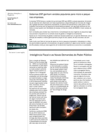 A b s o lu t a S o lu çõ es e
N eg ó ci o s
Rua dos Pescadores, 07 Salvador - BA
Tel: 71 4111-1176
Email: absoluta@absoluta.cnt.br

www.absoluta.cnt.br

Sistemas ERP ganham versões populares para micro e pequenas empresas.
A empresa TOTVS lançou a versão de sua principal ERP para MPES a preços populares, fornecedores de sistemas tem observado com boas expectativas a disponibilização de recursos de integração e gestão bancária a pequenos empresários. A carência de atendimento a esse setor e a dificuldades financeiras que os pequenos empreendedores passam, tem ganhado politicas de combates ao atual quadro com facilidades de acesso a linhas de crédito do BNDES e maior acesso ao
mercado.
Com condições para ampliar seu crescimento e consolidação de seus negócios os pequenos negócios precisam enquadrar-se no contexto atual de gestão e inteligência empresarial.
Apoiar-se em ferramentas de gestão e sistemas robustos poderá ser um grande diferencial, com a
redução de trabalho e melhor gerenciamento de giro do seu capital, de seus recursos e de vendas.
Falta muito a ser feito em termos de apoio ao micro e pequeno empresário, indicadores e o olhar
de oportunidade de grande s fornecedores e do governo poderá em alguns anos reverter o quadro
de dificuldades vivido por esse segmento de fundamental importância a economia e a sociedade.

Seu sucesso é o nosso negócio.

Inteligência Fiscal e as Novas Demandas do Poder Público
aos estados que aderiram ao
protocolo.
Diferente de qualquer época
a informatização e a prestação de contas da sociedade
civil ao poder público imprime uma sociedade que entrega todas as suas informações fiscais, os custos e
investimentos envolvidos
nessa fiscalização eletrônica
impõe a sociedade pagar
parte dessa conta seja no
repasse dos valores investidos aos preços para o consumidor ou na possibilidade de
multa e cobranças judiciais
por não entrega de obrigações.

Com a criação do Sistema
Público de Escrituração Digital – SPED os empreendedores instalados no país sejam
nacionais ou externos cedo
ou tarde acabam sofrendo
algum impacto positivo ou
negativo com a obrigação.
Pontos positivos podem ser
analisados com as tecnologias implementadas e a segurança das informações, ponto de fundamental importância para organizações contábeis, empresas, terceiro
setor e poder público.
Os sistemas de automação
voltados para micro ou grandes empresas precisam estar prontos para atender a
exigências, mesmo que estas não se iniciam por hora,
em algum momento será
alvo de cobranças como o
caso do eSOCIAL com previsão para empresas de Lucro
Presumido e do Simples
Nacional á partir de setembro deste ano.
Conforme o protocolo ICMS
91 de 2013 relativos ao
SPED Fiscal prevê o prazo
para obrigatoriedade da
entrega para fatos ocorridos
a partir de 01/01/2016 com
a possibilidade de antecipação caso seja conveniente
.

A sociedade como o todo
ganha na eficiência e eficácia no combate a sonegação
fiscal e a corrupção uma vez
que e sistema como o SPED
inibe a sonegação fiscal e
informalidade de operações
mercantis. Empresas e pessoas de alguma forma podem colaborar com a transparência das informações ao
poder público e cobrar o
retorno das politicas de inteligência utilizadas no combate à sonegação fiscal.

 