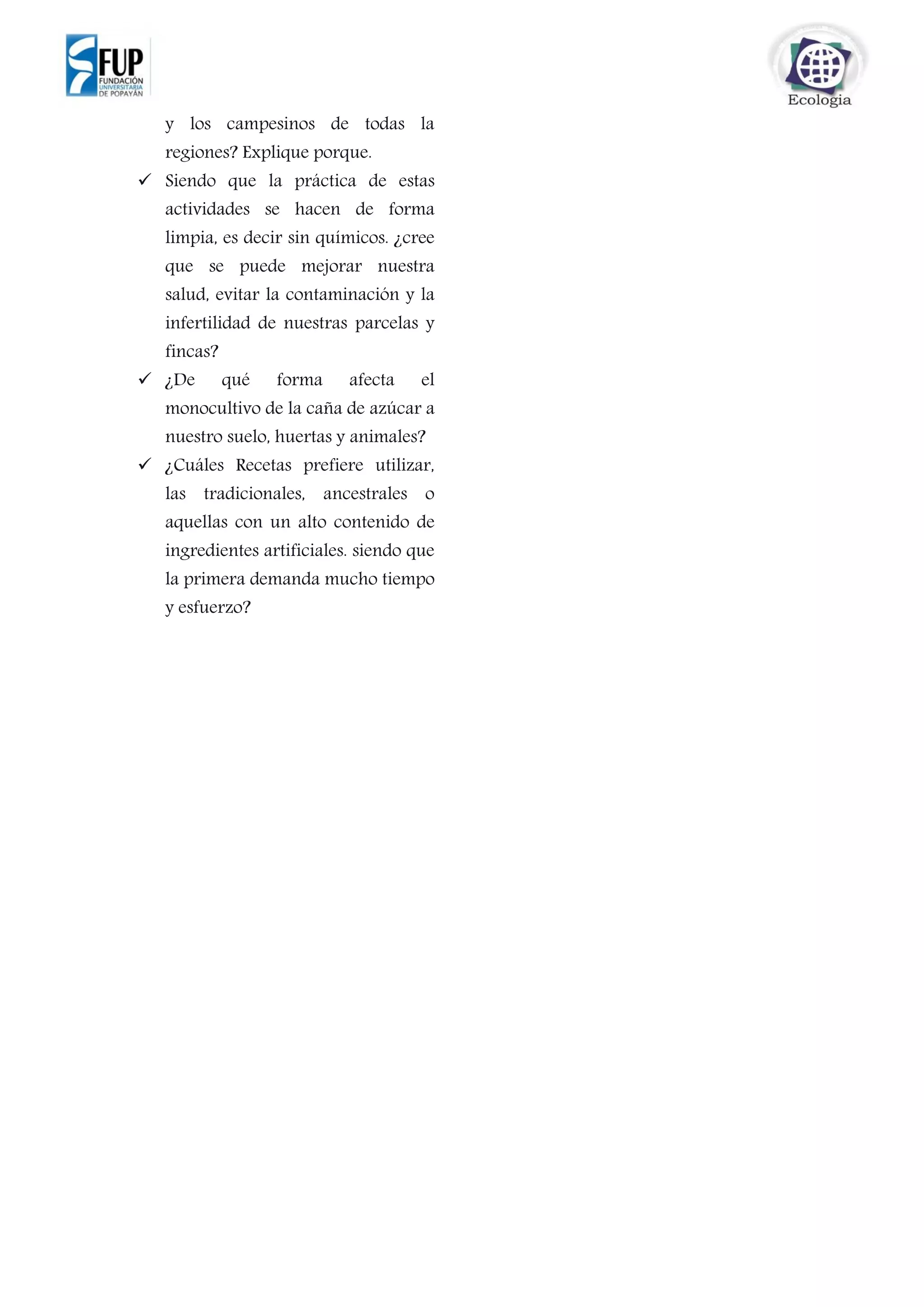 y los campesinos de todas la
regiones? Explique porque.
 Siendo que la práctica de estas
actividades se hacen de forma
limpia, es decir sin químicos. ¿cree
que se puede mejorar nuestra
salud, evitar la contaminación y la
infertilidad de nuestras parcelas y
fincas?
 ¿De qué forma afecta el
monocultivo de la caña de azúcar a
nuestro suelo, huertas y animales?
 ¿Cuáles Recetas prefiere utilizar,
las tradicionales, ancestrales o
aquellas con un alto contenido de
ingredientes artificiales. siendo que
la primera demanda mucho tiempo
y esfuerzo?
 