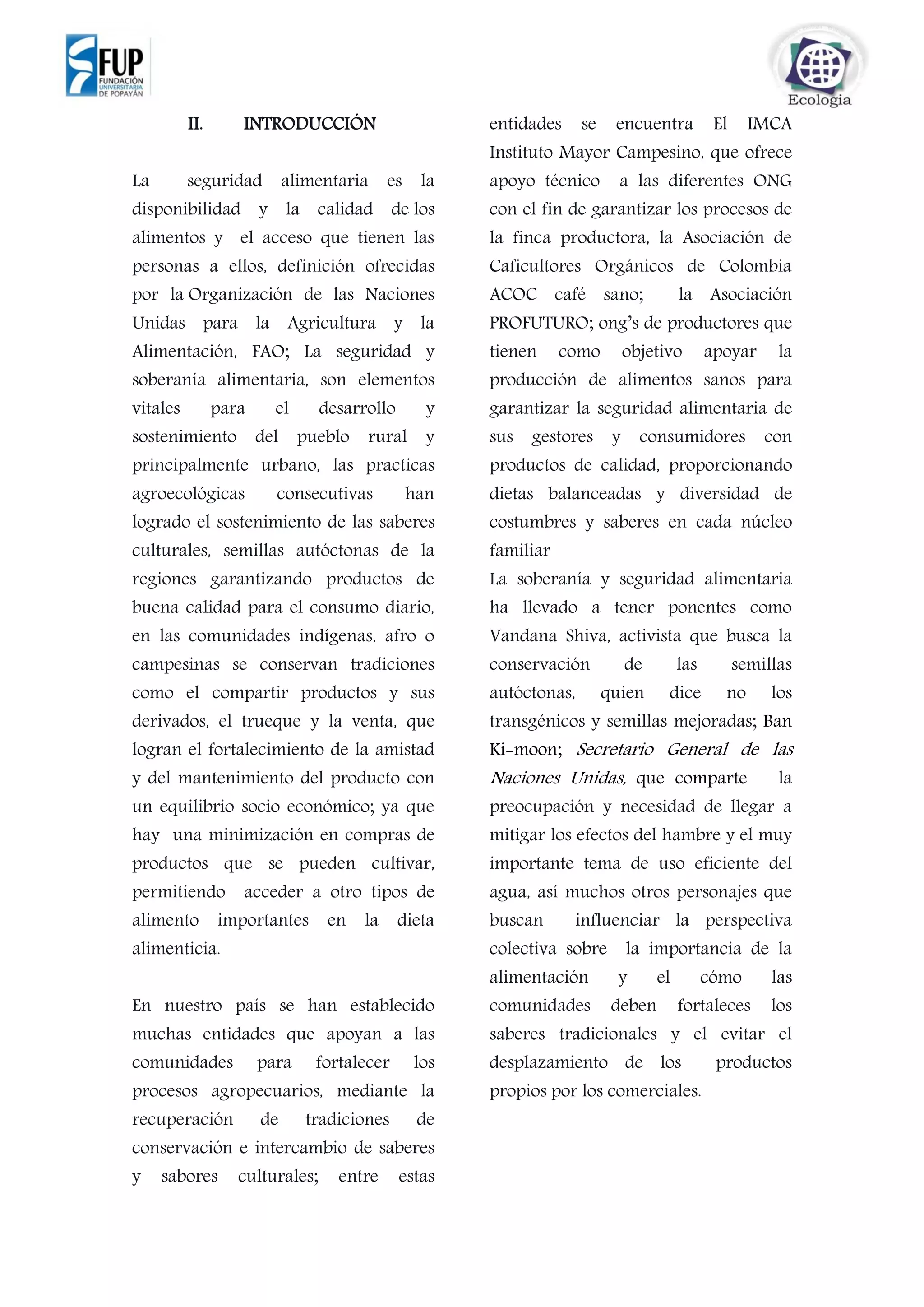 II. INTRODUCCIÓN
La seguridad alimentaria es la
disponibilidad y la calidad de los
alimentos y el acceso que tienen las
personas a ellos, definición ofrecidas
por la Organización de las Naciones
Unidas para la Agricultura y la
Alimentación, FAO; La seguridad y
soberanía alimentaria, son elementos
vitales para el desarrollo y
sostenimiento del pueblo rural y
principalmente urbano, las practicas
agroecológicas consecutivas han
logrado el sostenimiento de las saberes
culturales, semillas autóctonas de la
regiones garantizando productos de
buena calidad para el consumo diario,
en las comunidades indígenas, afro o
campesinas se conservan tradiciones
como el compartir productos y sus
derivados, el trueque y la venta, que
logran el fortalecimiento de la amistad
y del mantenimiento del producto con
un equilibrio socio económico; ya que
hay una minimización en compras de
productos que se pueden cultivar,
permitiendo acceder a otro tipos de
alimento importantes en la dieta
alimenticia.
En nuestro país se han establecido
muchas entidades que apoyan a las
comunidades para fortalecer los
procesos agropecuarios, mediante la
recuperación de tradiciones de
conservación e intercambio de saberes
y sabores culturales; entre estas
entidades se encuentra El IMCA
Instituto Mayor Campesino, que ofrece
apoyo técnico a las diferentes ONG
con el fin de garantizar los procesos de
la finca productora, la Asociación de
Caficultores Orgánicos de Colombia
ACOC café sano; la Asociación
PROFUTURO; ong’s de productores que
tienen como objetivo apoyar la
producción de alimentos sanos para
garantizar la seguridad alimentaria de
sus gestores y consumidores con
productos de calidad, proporcionando
dietas balanceadas y diversidad de
costumbres y saberes en cada núcleo
familiar
La soberanía y seguridad alimentaria
ha llevado a tener ponentes como
Vandana Shiva, activista que busca la
conservación de las semillas
autóctonas, quien dice no los
transgénicos y semillas mejoradas; Ban
Ki-moon; Secretario General de las
Naciones Unidas, que comparte la
preocupación y necesidad de llegar a
mitigar los efectos del hambre y el muy
importante tema de uso eficiente del
agua, así muchos otros personajes que
buscan influenciar la perspectiva
colectiva sobre la importancia de la
alimentación y el cómo las
comunidades deben fortaleces los
saberes tradicionales y el evitar el
desplazamiento de los productos
propios por los comerciales.
 