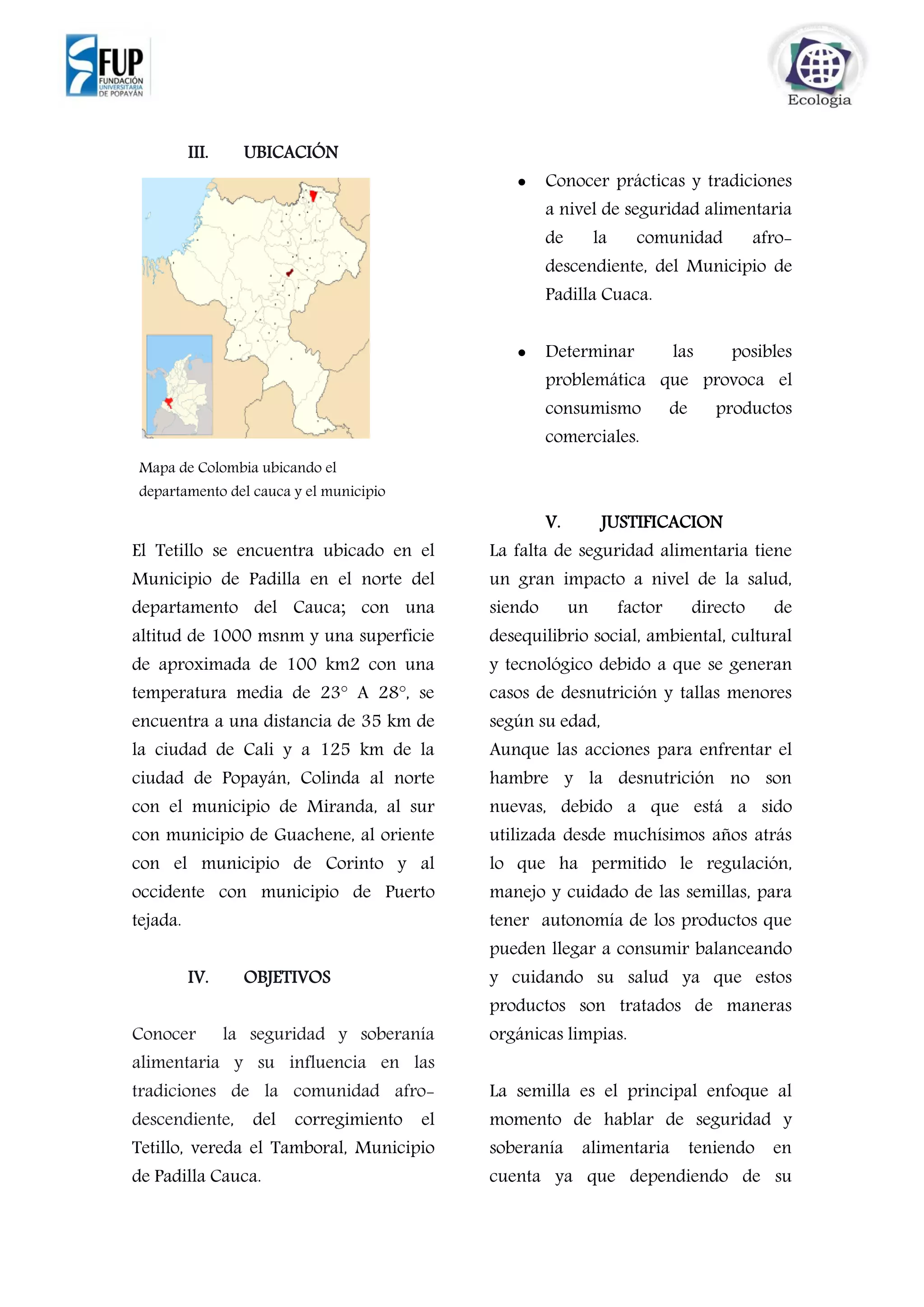 III. UBICACIÓN
El corregimiento del Tetillo vereda
El Tetillo se encuentra ubicado en el
Municipio de Padilla en el norte del
departamento del Cauca; con una
altitud de 1000 msnm y una superficie
de aproximada de 100 km2 con una
temperatura media de 23° A 28°, se
encuentra a una distancia de 35 km de
la ciudad de Cali y a 125 km de la
ciudad de Popayán, Colinda al norte
con el municipio de Miranda, al sur
con municipio de Guachene, al oriente
con el municipio de Corinto y al
occidente con municipio de Puerto
tejada.
IV. OBJETIVOS
Conocer la seguridad y soberanía
alimentaria y su influencia en las
tradiciones de la comunidad afro-
descendiente, del corregimiento el
Tetillo, vereda el Tamboral, Municipio
de Padilla Cauca.
 Conocer prácticas y tradiciones
a nivel de seguridad alimentaria
de la comunidad afro-
descendiente, del Municipio de
Padilla Cuaca.
 Determinar las posibles
problemática que provoca el
consumismo de productos
comerciales.
V. JUSTIFICACION
La falta de seguridad alimentaria tiene
un gran impacto a nivel de la salud,
siendo un factor directo de
desequilibrio social, ambiental, cultural
y tecnológico debido a que se generan
casos de desnutrición y tallas menores
según su edad,
Aunque las acciones para enfrentar el
hambre y la desnutrición no son
nuevas, debido a que está a sido
utilizada desde muchísimos años atrás
lo que ha permitido le regulación,
manejo y cuidado de las semillas, para
tener autonomía de los productos que
pueden llegar a consumir balanceando
y cuidando su salud ya que estos
productos son tratados de maneras
orgánicas limpias.
La semilla es el principal enfoque al
momento de hablar de seguridad y
soberanía alimentaria teniendo en
cuenta ya que dependiendo de su
Mapa de Colombia ubicando el
departamento del cauca y el municipio
de padilla
 