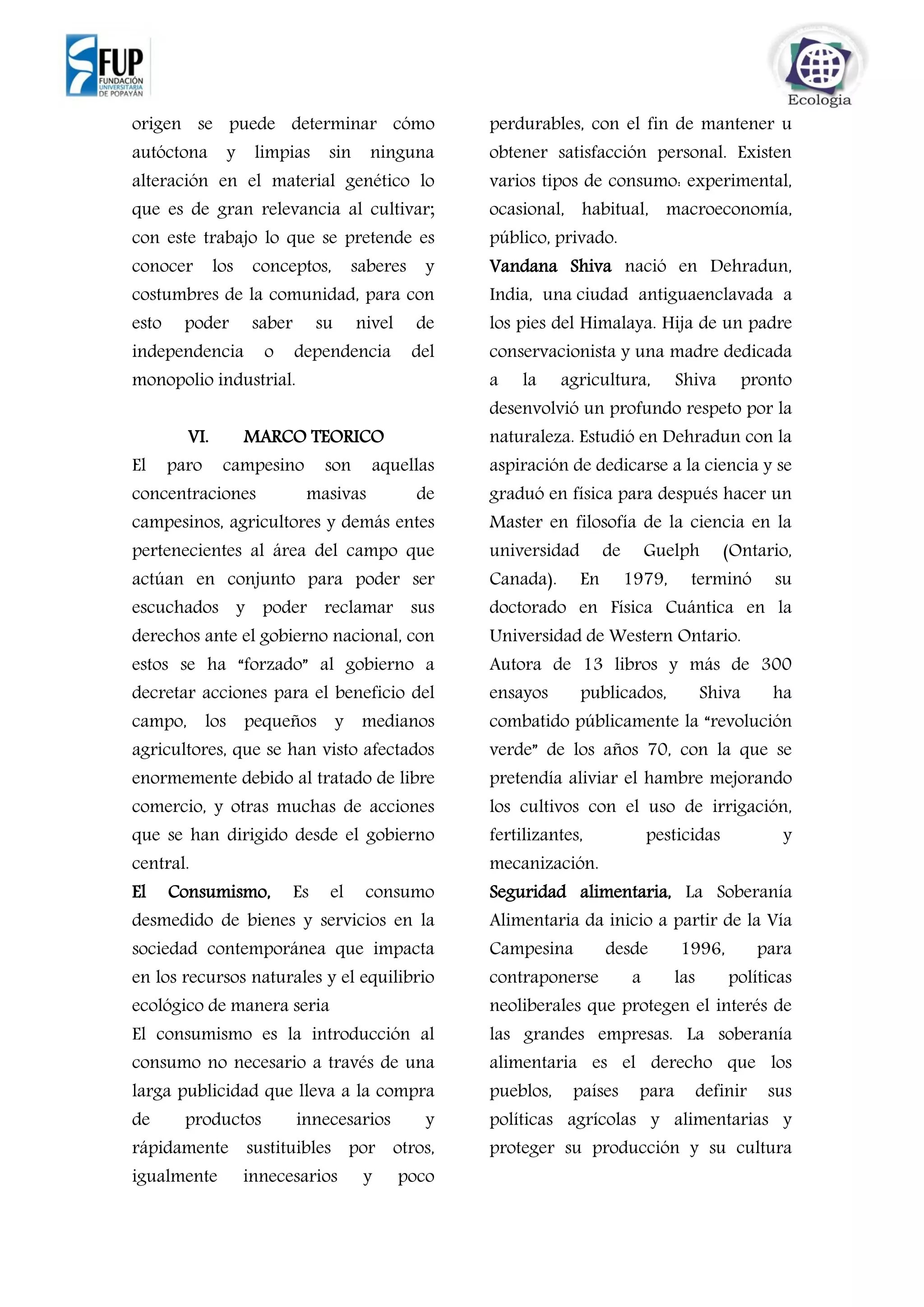origen se puede determinar cómo
autóctona y limpias sin ninguna
alteración en el material genético lo
que es de gran relevancia al cultivar;
con este trabajo lo que se pretende es
conocer los conceptos, saberes y
costumbres de la comunidad, para con
esto poder saber su nivel de
independencia o dependencia del
monopolio industrial.
VI. MARCO TEORICO
El paro campesino son aquellas
concentraciones masivas de
campesinos, agricultores y demás entes
pertenecientes al área del campo que
actúan en conjunto para poder ser
escuchados y poder reclamar sus
derechos ante el gobierno nacional, con
estos se ha “forzado” al gobierno a
decretar acciones para el beneficio del
campo, los pequeños y medianos
agricultores, que se han visto afectados
enormemente debido al tratado de libre
comercio, y otras muchas de acciones
que se han dirigido desde el gobierno
central.
El Consumismo, Es el consumo
desmedido de bienes y servicios en la
sociedad contemporánea que impacta
en los recursos naturales y el equilibrio
ecológico de manera seria
El consumismo es la introducción al
consumo no necesario a través de una
larga publicidad que lleva a la compra
de productos innecesarios y
rápidamente sustituibles por otros,
igualmente innecesarios y poco
perdurables, con el fin de mantener u
obtener satisfacción personal. Existen
varios tipos de consumo: experimental,
ocasional, habitual, macroeconomía,
público, privado.
Vandana Shiva nació en Dehradun,
India, una ciudad antiguaenclavada a
los pies del Himalaya. Hija de un padre
conservacionista y una madre dedicada
a la agricultura, Shiva pronto
desenvolvió un profundo respeto por la
naturaleza. Estudió en Dehradun con la
aspiración de dedicarse a la ciencia y se
graduó en física para después hacer un
Master en filosofía de la ciencia en la
universidad de Guelph (Ontario,
Canada). En 1979, terminó su
doctorado en Física Cuántica en la
Universidad de Western Ontario.
Autora de 13 libros y más de 300
ensayos publicados, Shiva ha
combatido públicamente la “revolución
verde” de los años 70, con la que se
pretendía aliviar el hambre mejorando
los cultivos con el uso de irrigación,
fertilizantes, pesticidas y
mecanización.
Seguridad alimentaria, La Soberanía
Alimentaria da inicio a partir de la Vía
Campesina desde 1996, para
contraponerse a las políticas
neoliberales que protegen el interés de
las grandes empresas. La soberanía
alimentaria es el derecho que los
pueblos, países para definir sus
políticas agrícolas y alimentarias y
proteger su producción y su cultura
 