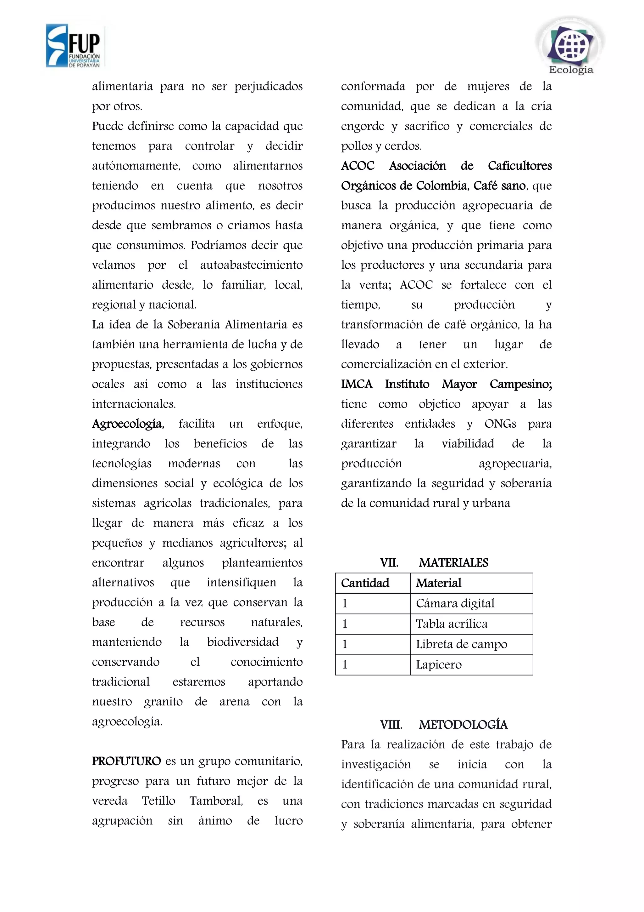 alimentaria para no ser perjudicados
por otros.
Puede definirse como la capacidad que
tenemos para controlar y decidir
autónomamente, como alimentarnos
teniendo en cuenta que nosotros
producimos nuestro alimento, es decir
desde que sembramos o criamos hasta
que consumimos. Podríamos decir que
velamos por el autoabastecimiento
alimentario desde, lo familiar, local,
regional y nacional.
La idea de la Soberanía Alimentaria es
también una herramienta de lucha y de
propuestas, presentadas a los gobiernos
ocales así como a las instituciones
internacionales.
Agroecología, facilita un enfoque,
integrando los beneficios de las
tecnologías modernas con las
dimensiones social y ecológica de los
sistemas agrícolas tradicionales, para
llegar de manera más eficaz a los
pequeños y medianos agricultores; al
encontrar algunos planteamientos
alternativos que intensifiquen la
producción a la vez que conservan la
base de recursos naturales,
manteniendo la biodiversidad y
conservando el conocimiento
tradicional estaremos aportando
nuestro granito de arena con la
agroecología.
PROFUTURO es un grupo comunitario,
progreso para un futuro mejor de la
vereda Tetillo Tamboral, es una
agrupación sin ánimo de lucro
conformada por de mujeres de la
comunidad, que se dedican a la cría
engorde y sacrifico y comerciales de
pollos y cerdos.
ACOC Asociación de Caficultores
Orgánicos de Colombia, Café sano, que
busca la producción agropecuaria de
manera orgánica, y que tiene como
objetivo una producción primaria para
los productores y una secundaria para
la venta; ACOC se fortalece con el
tiempo, su producción y
transformación de café orgánico, la ha
llevado a tener un lugar de
comercialización en el exterior.
IMCA Instituto Mayor Campesino;
tiene como objetico apoyar a las
diferentes entidades y ONGs para
garantizar la viabilidad de la
producción agropecuaria,
garantizando la seguridad y soberanía
de la comunidad rural y urbana
VII. MATERIALES
Cantidad Material
1 Cámara digital
1 Tabla acrílica
1 Libreta de campo
1 Lapicero
VIII. METODOLOGÍA
Para la realización de este trabajo de
investigación se inicia con la
identificación de una comunidad rural,
con tradiciones marcadas en seguridad
y soberanía alimentaria, para obtener
 