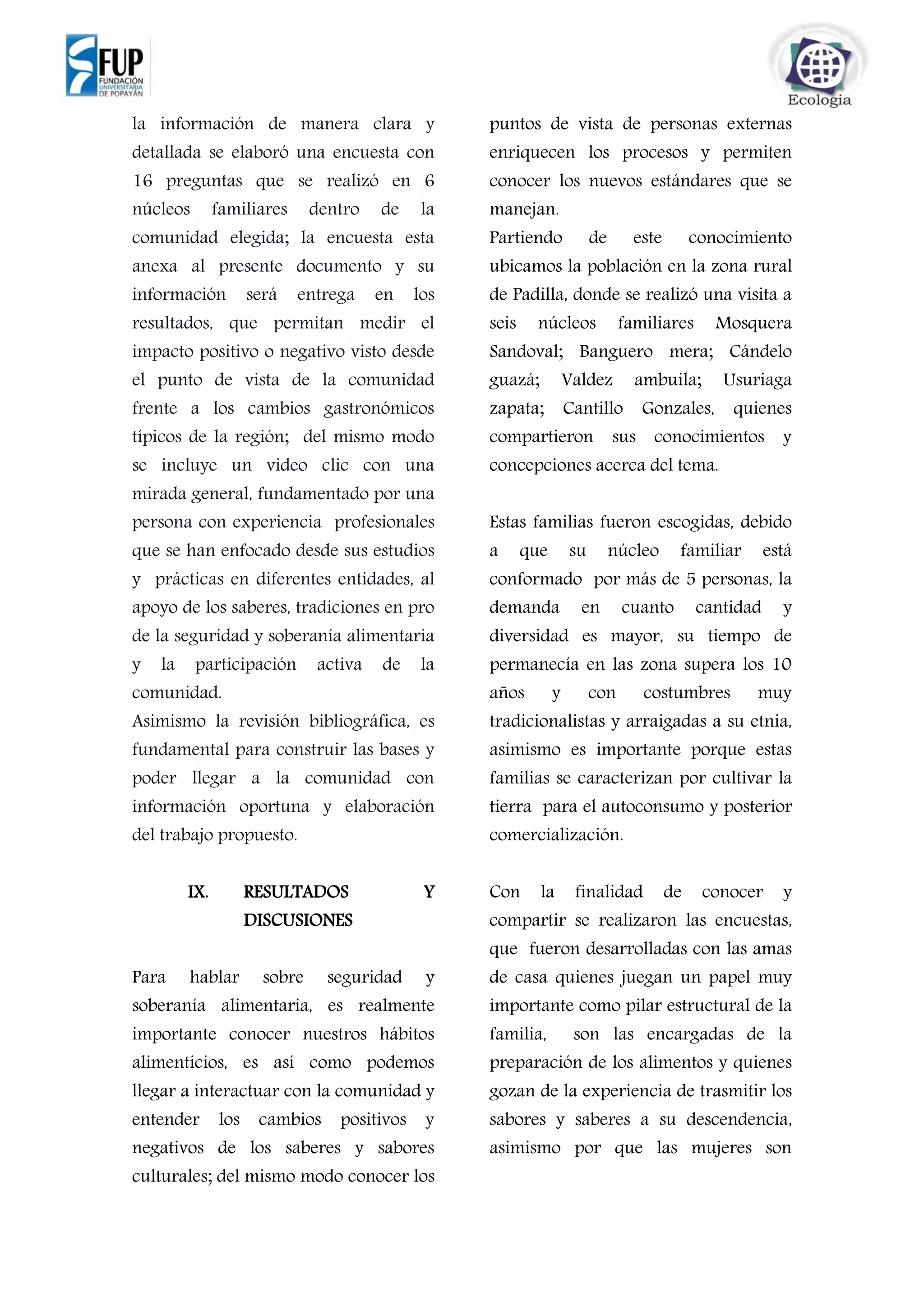 la información de manera clara y
detallada se elaboró una encuesta con
16 preguntas que se realizó en 6
núcleos familiares dentro de la
comunidad elegida; la encuesta esta
anexa al presente documento y su
información será entrega en los
resultados, que permitan medir el
impacto positivo o negativo visto desde
el punto de vista de la comunidad
frente a los cambios gastronómicos
típicos de la región; del mismo modo
se incluye un video clic con una
mirada general, fundamentado por una
persona con experiencia profesionales
que se han enfocado desde sus estudios
y prácticas en diferentes entidades, al
apoyo de los saberes, tradiciones en pro
de la seguridad y soberanía alimentaria
y la participación activa de la
comunidad.
Asimismo la revisión bibliográfica, es
fundamental para construir las bases y
poder llegar a la comunidad con
información oportuna y elaboración
del trabajo propuesto.
IX. RESULTADOS Y
DISCUSIONES
Para hablar sobre seguridad y
soberanía alimentaria, es realmente
importante conocer nuestros hábitos
alimenticios, es así como podemos
llegar a interactuar con la comunidad y
entender los cambios positivos y
negativos de los saberes y sabores
culturales; del mismo modo conocer los
puntos de vista de personas externas
enriquecen los procesos y permiten
conocer los nuevos estándares que se
manejan.
Partiendo de este conocimiento
ubicamos la población en la zona rural
de Padilla, donde se realizó una visita a
seis núcleos familiares Mosquera
Sandoval; Banguero mera; Cándelo
guazá; Valdez ambuila; Usuriaga
zapata; Cantillo Gonzales, quienes
compartieron sus conocimientos y
concepciones acerca del tema.
Estas familias fueron escogidas, debido
a que su núcleo familiar está
conformado por más de 5 personas, la
demanda en cuanto cantidad y
diversidad es mayor, su tiempo de
permanecía en las zona supera los 10
años y con costumbres muy
tradicionalistas y arraigadas a su etnia,
asimismo es importante porque estas
familias se caracterizan por cultivar la
tierra para el autoconsumo y posterior
comercialización.
Con la finalidad de conocer y
compartir se realizaron las encuestas,
que fueron desarrolladas con las amas
de casa quienes juegan un papel muy
importante como pilar estructural de la
familia, son las encargadas de la
preparación de los alimentos y quienes
gozan de la experiencia de trasmitir los
sabores y saberes a su descendencia,
asimismo por que las mujeres son
 
