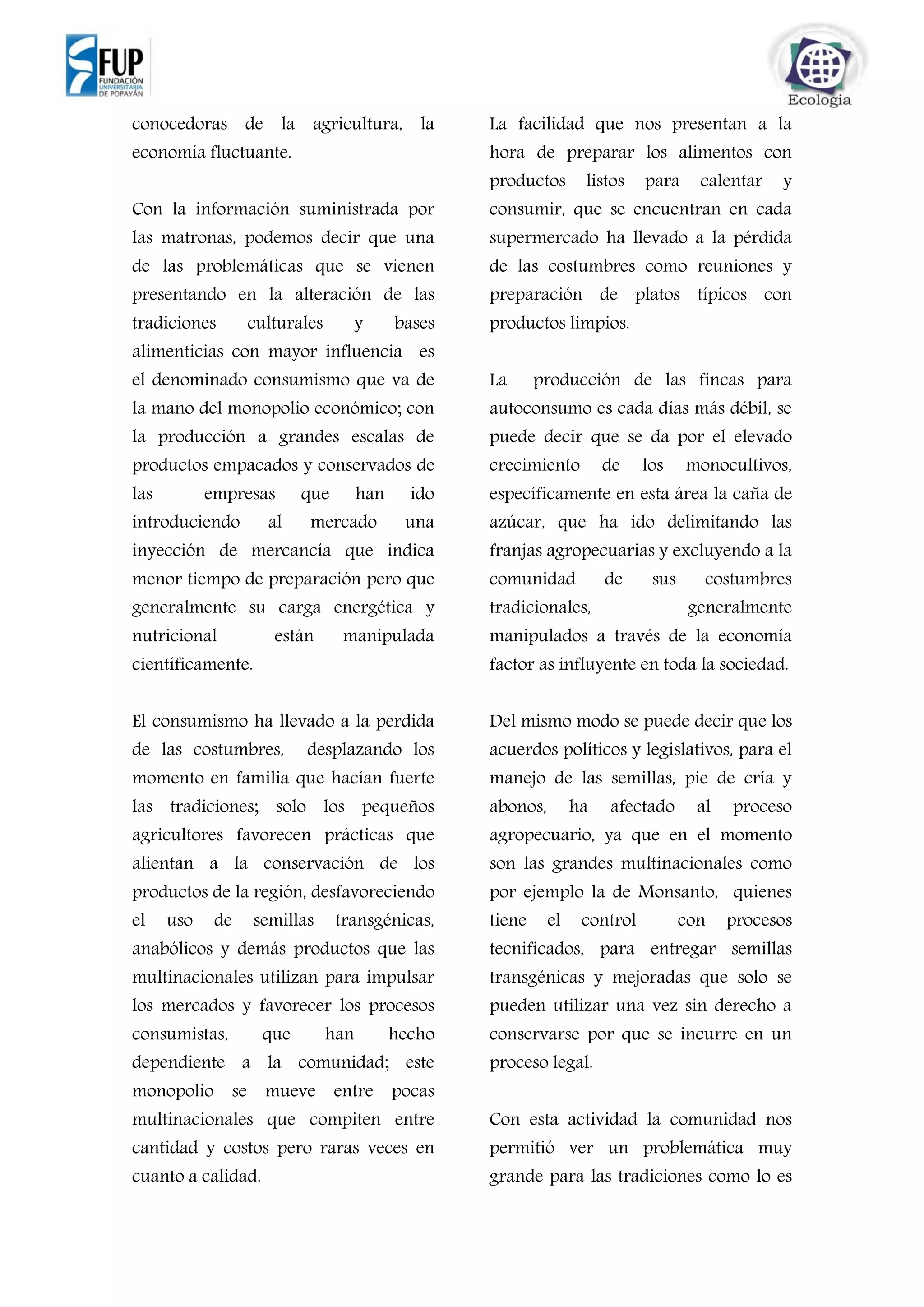 conocedoras de la agricultura, la
economía fluctuante.
Con la información suministrada por
las matronas, podemos decir que una
de las problemáticas que se vienen
presentando en la alteración de las
tradiciones culturales y bases
alimenticias con mayor influencia es
el denominado consumismo que va de
la mano del monopolio económico; con
la producción a grandes escalas de
productos empacados y conservados de
las empresas que han ido
introduciendo al mercado una
inyección de mercancía que indica
menor tiempo de preparación pero que
generalmente su carga energética y
nutricional están manipulada
científicamente.
El consumismo ha llevado a la perdida
de las costumbres, desplazando los
momento en familia que hacían fuerte
las tradiciones; solo los pequeños
agricultores favorecen prácticas que
alientan a la conservación de los
productos de la región, desfavoreciendo
el uso de semillas transgénicas,
anabólicos y demás productos que las
multinacionales utilizan para impulsar
los mercados y favorecer los procesos
consumistas, que han hecho
dependiente a la comunidad; este
monopolio se mueve entre pocas
multinacionales que compiten entre
cantidad y costos pero raras veces en
cuanto a calidad.
La facilidad que nos presentan a la
hora de preparar los alimentos con
productos listos para calentar y
consumir, que se encuentran en cada
supermercado ha llevado a la pérdida
de las costumbres como reuniones y
preparación de platos típicos con
productos limpios.
La producción de las fincas para
autoconsumo es cada días más débil, se
puede decir que se da por el elevado
crecimiento de los monocultivos,
específicamente en esta área la caña de
azúcar, que ha ido delimitando las
franjas agropecuarias y excluyendo a la
comunidad de sus costumbres
tradicionales, generalmente
manipulados a través de la economía
factor as influyente en toda la sociedad.
Del mismo modo se puede decir que los
acuerdos políticos y legislativos, para el
manejo de las semillas, pie de cría y
abonos, ha afectado al proceso
agropecuario, ya que en el momento
son las grandes multinacionales como
por ejemplo la de Monsanto, quienes
tiene el control con procesos
tecnificados, para entregar semillas
transgénicas y mejoradas que solo se
pueden utilizar una vez sin derecho a
conservarse por que se incurre en un
proceso legal.
Con esta actividad la comunidad nos
permitió ver un problemática muy
grande para las tradiciones como lo es
 