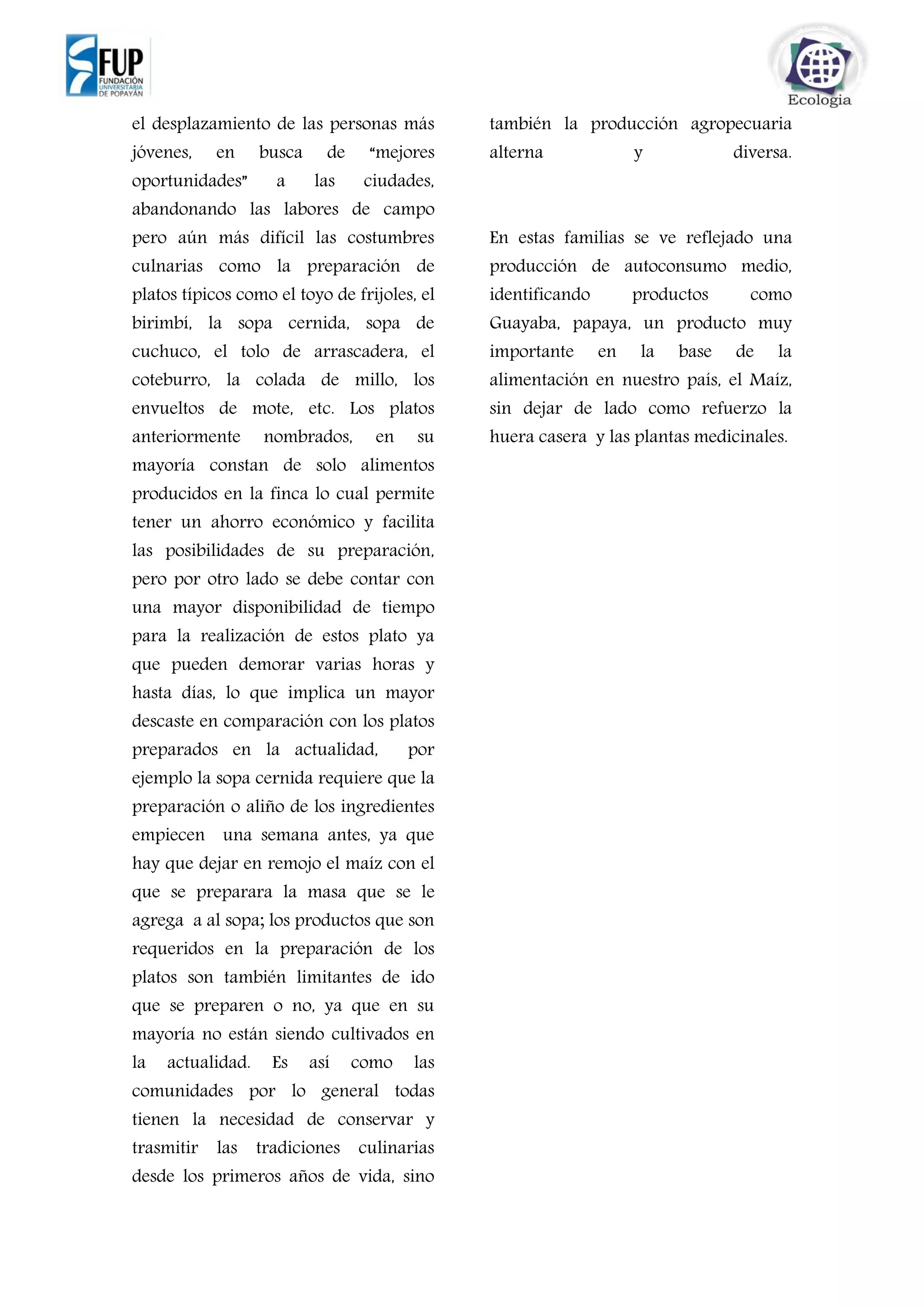 el desplazamiento de las personas más
jóvenes, en busca de “mejores
oportunidades” a las ciudades,
abandonando las labores de campo
pero aún más difícil las costumbres
culnarias como la preparación de
platos típicos como el toyo de frijoles, el
birimbí, la sopa cernida, sopa de
cuchuco, el tolo de arrascadera, el
coteburro, la colada de millo, los
envueltos de mote, etc. Los platos
anteriormente nombrados, en su
mayoría constan de solo alimentos
producidos en la finca lo cual permite
tener un ahorro económico y facilita
las posibilidades de su preparación,
pero por otro lado se debe contar con
una mayor disponibilidad de tiempo
para la realización de estos plato ya
que pueden demorar varias horas y
hasta días, lo que implica un mayor
descaste en comparación con los platos
preparados en la actualidad, por
ejemplo la sopa cernida requiere que la
preparación o aliño de los ingredientes
empiecen una semana antes, ya que
hay que dejar en remojo el maíz con el
que se preparara la masa que se le
agrega a al sopa; los productos que son
requeridos en la preparación de los
platos son también limitantes de ido
que se preparen o no, ya que en su
mayoría no están siendo cultivados en
la actualidad. Es así como las
comunidades por lo general todas
tienen la necesidad de conservar y
trasmitir las tradiciones culinarias
desde los primeros años de vida, sino
también la producción agropecuaria
alterna y diversa.
En estas familias se ve reflejado una
producción de autoconsumo medio,
identificando productos como
Guayaba, papaya, un producto muy
importante en la base de la
alimentación en nuestro país, el Maíz,
sin dejar de lado como refuerzo la
huera casera y las plantas medicinales.
 