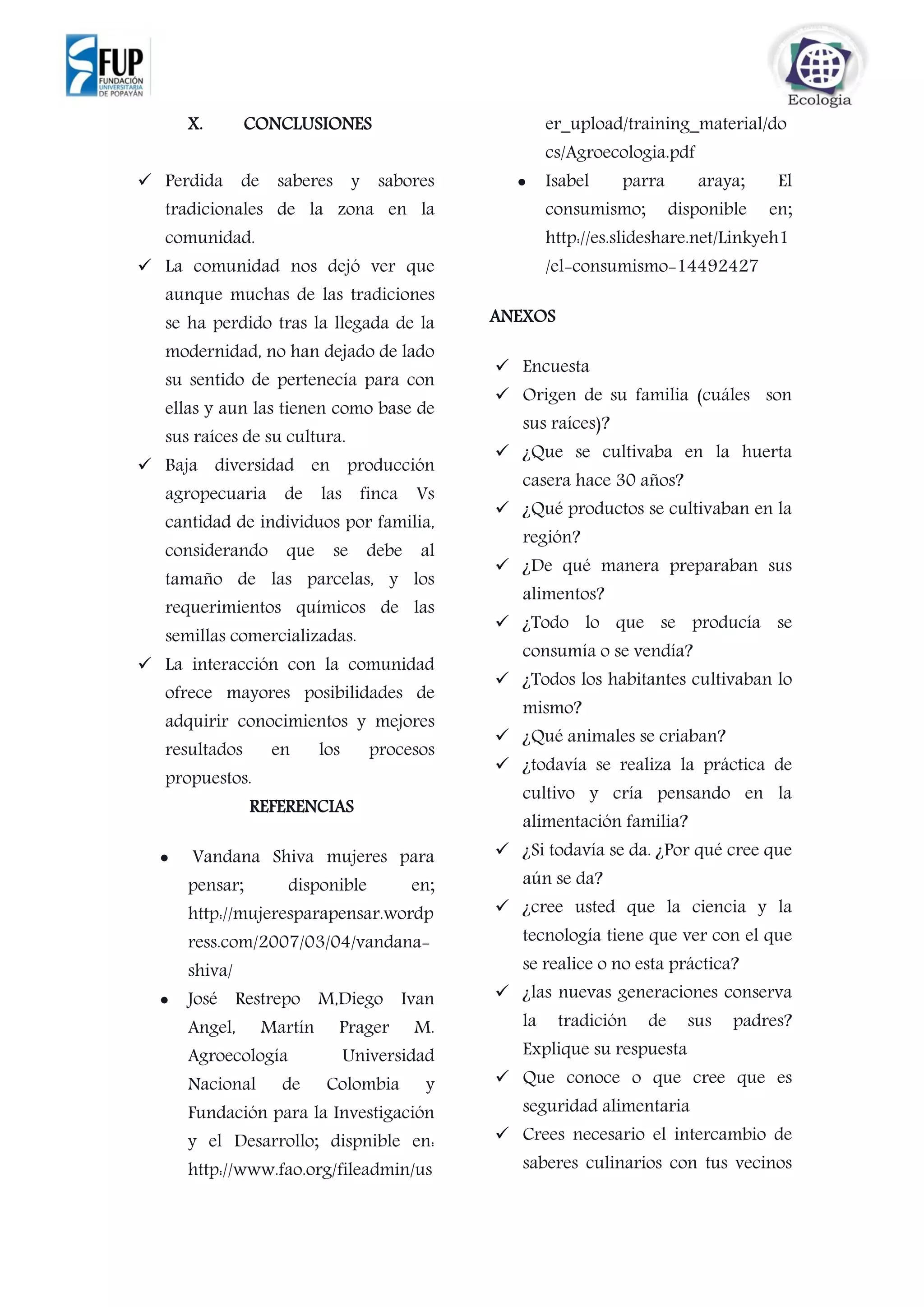 X. CONCLUSIONES
 Perdida de saberes y sabores
tradicionales de la zona en la
comunidad.
 La comunidad nos dejó ver que
aunque muchas de las tradiciones
se ha perdido tras la llegada de la
modernidad, no han dejado de lado
su sentido de pertenecía para con
ellas y aun las tienen como base de
sus raíces de su cultura.
 Baja diversidad en producción
agropecuaria de las finca Vs
cantidad de individuos por familia,
considerando que se debe al
tamaño de las parcelas, y los
requerimientos químicos de las
semillas comercializadas.
 La interacción con la comunidad
ofrece mayores posibilidades de
adquirir conocimientos y mejores
resultados en los procesos
propuestos.
REFERENCIAS
 Vandana Shiva mujeres para
pensar; disponible en;
http://mujeresparapensar.wordp
ress.com/2007/03/04/vandana-
shiva/
 José Restrepo M,Diego Ivan
Angel, Martín Prager M.
Agroecología Universidad
Nacional de Colombia y
Fundación para la Investigación
y el Desarrollo; dispnible en:
http://www.fao.org/fileadmin/us
er_upload/training_material/do
cs/Agroecologia.pdf
 Isabel parra araya; El
consumismo; disponible en;
http://es.slideshare.net/Linkyeh1
/el-consumismo-14492427
ANEXOS
 Encuesta
 Origen de su familia (cuáles son
sus raíces)?
 ¿Que se cultivaba en la huerta
casera hace 30 años?
 ¿Qué productos se cultivaban en la
región?
 ¿De qué manera preparaban sus
alimentos?
 ¿Todo lo que se producía se
consumía o se vendía?
 ¿Todos los habitantes cultivaban lo
mismo?
 ¿Qué animales se criaban?
 ¿todavía se realiza la práctica de
cultivo y cría pensando en la
alimentación familia?
 ¿Si todavía se da. ¿Por qué cree que
aún se da?
 ¿cree usted que la ciencia y la
tecnología tiene que ver con el que
se realice o no esta práctica?
 ¿las nuevas generaciones conserva
la tradición de sus padres?
Explique su respuesta
 Que conoce o que cree que es
seguridad alimentaria
 Crees necesario el intercambio de
saberes culinarios con tus vecinos
 