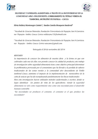 SEGURIDAD Y SOBERANÍA ALIMENTARIA A TRAVÉS DE LA BIODIVERSIDAD EN LA
COMUNIDAD AFRO-DESCENDIENTE, CORREGIMIENTO EL TETILLO VEREDA EL
TAMBORAL, MUNICIPIO DE PADILLA – CAUCA
Silvia Suldery Montenegro Cataño1
; Sandra Camila Mosquera Sandoval2
1
Facultad de Ciencias Naturales, Fundación Universitaria de Popayán, km 8 Carretera
sur Popayán- timbio. Cauca. Correo sulderymc15@hotmail.com
2
Facultad de Ciencias Naturales, Fundación Universitaria de Popayán, km 8 Carretera
sur Popayán - timbio. Cauca. Correo sancamo@gmail.com
Entregado el 28 de noviembre del 2014
RESUMEN
La importancia de conocer los alimentos de nuestra dieta y la forma en que son
cultivados cada uno de ellos, nos permite conocer la calidad de producto; este trabajo
de investigación sobre seguridad alimentaria tiene como objetivo principal determinar
la problemática provocada por el consumismo que ha llevado a la perdida de saberes
tradicionales de las zonas rurales y la comunidad afro descendiente de Tetillo
tamboral Cauca, asimismo el impacto de la implementación de monocultivo de la
caña de azúcar que ha ido reemplazando paulatinamente las fincas tradicionales.
Para esta investigación fueron utilizados métodos audiovisuales y escritos, donde se
logra identificar los puntos de vista de los agricultores, viendo la seguridad
alimentaria no solo como requerimiento sino como una necesidad para el desarrollo
humano sostenible.
“las necesidades no producen el consumo, el consumo es el que produce las
necesidades”.
 