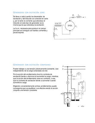GENERADOR CON EXCITACIÓN SERIE:
Se lleva a cabo cuando los devanados de
excitación y del inducido se conectan en serie
y, por lo tanto la corriente que atraviesa el
inducido en este tipo de generador es la
misma que la que atraviesa la excitación
La f.e.m. necesaria para producir el campo
principal se consigue con fuertes corrientes y
pocas espiras.
GENERADOR CON EXCITACIÓN COMPOUND:
Puede trabajar a una tensión prácticamente constante, casi
independiente de la carga conectada a la red.
Por la acción del arrollamiento shunt la corriente de
excitación tiende a disminuir al aumentar la carga, mientras
que la acción del arrollamiento serie es contraria, o sea,
que la corriente de excitación tiende a aumentar cuando
aumente la carga.
Eligiendo convenientemente ambos arrollamientos puede
conseguirse que se equilibren sus efectos siendo la acción
conjunta una tensión constante
 