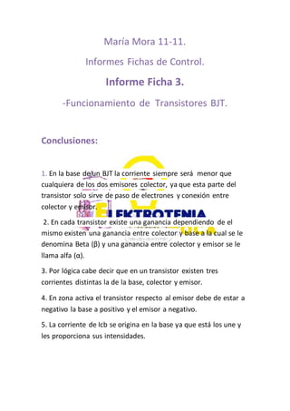 María Mora 11-11.
Informes Fichas de Control.
Informe Ficha 3.
-Funcionamiento de Transistores BJT.
Conclusiones:
1. En la base de un BJT la corriente siempre será menor que
cualquiera de los dos emisores colector, ya que esta parte del
transistor solo sirve de paso de electrones y conexión entre
colector y emisor.
2. En cada transistor existe una ganancia dependiendo de el
mismo existen una ganancia entre colector y base a la cual se le
denomina Beta (β) y una ganancia entre colector y emisor se le
llama alfa (α).
3. Por lógica cabe decir que en un transistor existen tres
corrientes distintas la de la base, colector y emisor.
4. En zona activa el transistor respecto al emisor debe de estar a
negativo la base a positivo y el emisor a negativo.
5. La corriente de Icb se origina en la base ya que está los une y
les proporciona sus intensidades.
 