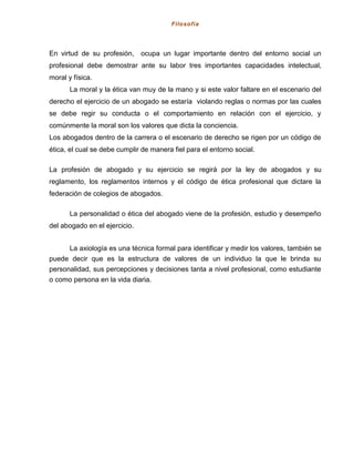 Filosofía
En virtud de su profesión, ocupa un lugar importante dentro del entorno social un
profesional debe demostrar ante su labor tres importantes capacidades intelectual,
moral y física.
La moral y la ética van muy de la mano y si este valor faltare en el escenario del
derecho el ejercicio de un abogado se estaría violando reglas o normas por las cuales
se debe regir su conducta o el comportamiento en relación con el ejercicio, y
comúnmente la moral son los valores que dicta la conciencia.
Los abogados dentro de la carrera o el escenario de derecho se rigen por un código de
ética, el cual se debe cumplir de manera fiel para el entorno social.
La profesión de abogado y su ejercicio se regirá por la ley de abogados y su
reglamento, los reglamentos internos y el código de ética profesional que dictare la
federación de colegios de abogados.
La personalidad o ética del abogado viene de la profesión, estudio y desempeño
del abogado en el ejercicio.
La axiología es una técnica formal para identificar y medir los valores, también se
puede decir que es la estructura de valores de un individuo la que le brinda su
personalidad, sus percepciones y decisiones tanta a nivel profesional, como estudiante
o como persona en la vida diaria.
 