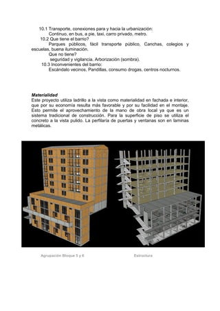 10.1 Transporte, conexiones para y hacia la urbanización:
         Continuo, en bus, a pie, taxi, carro privado, metro.
    10.2 Que tiene el barrio?
         Parques públicos, fácil transporte público, Canchas, colegios y
escuelas, buena iluminación.
         Que no tiene?
         seguridad y vigilancia. Arborización (sombra).
     10.3 Inconvenientes del barrio:
         Escándalo vecinos, Pandillas, consumo drogas, centros nocturnos.




Materialidad
Este proyecto utiliza ladrillo a la vista como materialidad en fachada e interior,
que por su economía resulta más favorable y por su facilidad en el montaje.
Esto permite el aprovechamiento de la mano de obra local ya que es un
sistema tradicional de construcción. Para la superficie de piso se utiliza el
concreto a la vista pulido. La perfilaría de puertas y ventanas son en laminas
metálicas.




    Agrupación Bloque 5 y 6                          Estructura
 