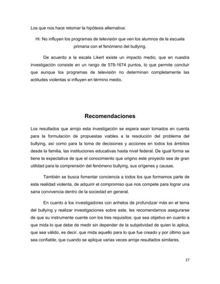 Los que nos hace retomar la hipótesis alternativa:

  Hi: No influyen los programas de televisión que ven los alumnos de la escuela
                       primaria con el fenómeno del bullying.

      De acuerdo a la escala Likert existe un impacto medio, que en nuestra
investigación consiste en un rango de 578-1674 puntos, lo que permite concluir
que aunque los programas de televisión no determinan completamente las
actitudes violentas si influyen en término medio.




                            Recomendaciones

Los resultados que arrojo esta investigación se espera sean tomados en cuenta
para la formulación de propuestas viables a la resolución del problema del
bullying, así como para la toma de decisiones y acciones en todos los ámbitos
desde la familia, las instituciones educativas hasta nivel federal. De igual forma se
tiene la expectativa de que el conocimiento que origino este proyecto sea de gran
utilidad para la comprensión del fenómeno bullying, sus orígenes y causas.

      También se busca fomentar conciencia a todos los que formamos parte de
esta realidad violenta, de adquirir el compromiso que nos compete para lograr una
sana convivencia dentro de la sociedad en general.

      En cuanto a los investigadores con anhelos de profundizar más en el tema
del bullying y realizar investigaciones sobre este, les recomendamos asegurarse
de que su instrumente cuente con los tres requisitos: que sea objetivo en cuanto a
que mida lo que debe de medir sin depender de la subjetividad de quien lo aplica,
que sea válido, es decir, que mida aquello para lo que fue creado y por último que
sea confiable, que cuando se aplique varias veces arroje resultados similares.



                                                                                  27
 