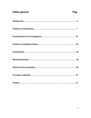 Índice general                                    Pág.


Introducción………………………………………………………………………….. .. 4



Análisis de fundamentos………………….………………………………………… 7



Procedimiento de la investigación………………………………………………… 16



Análisis de resultados finales.……………………………………………………… 23



Conclusiones………………………………………………………………………….. 25



Recomendaciones……………………………………………………………………. 26



Difusión de los resultados………………………………………………………….. 26



Consultas realizadas…………………………………………………………………. 27



Anexos………………………………………………………………………………….. 31




                                                      3
 