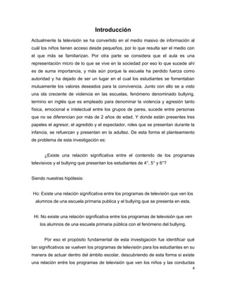 Introducción
Actualmente la televisión se ha convertido en el medio masivo de información al
cuál los niños tienen acceso desde pequeños, por lo que resulta ser el medio con
el que más se familiarizan. Por otra parte se considera que el aula es una
representación micro de lo que se vive en la sociedad por eso lo que sucede ahí
es de suma importancia, y más aún porque la escuela ha perdido fuerza como
autoridad y ha dejado de ser un lugar en el cual los estudiantes se fomentaban
mutuamente los valores deseados para la convivencia. Junto con ello se a visto
una ola creciente de violencia en las escuelas, fenómeno denominado bullying,
termino en inglés que es empleado para denominar la violencia y agresión tanto
física, emocional e intelectual entre los grupos de pares, sucede entre personas
que no se diferencian por más de 2 años de edad. Y donde están presentes tres
papeles el agresor, el agredido y el espectador, roles que se presentan durante la
infancia, se refuerzan y presentan en la adultez. De esta forma el planteamiento
de problema de esta investigación es:


      ¿Existe una relación significativa entre el contenido de los programas
televisivos y el bullying que presentan los estudiantes de 4°, 5° y 6°?


Siendo nuestras hipótesis:


Ho: Existe una relación significativa entre los programas de televisión que ven los
  alumnos de una escuela primaria publica y el bullying que se presenta en esta.


 Hi: No existe una relación significativa entre los programas de televisión que ven
    los alumnos de una escuela primaria pública con el fenómeno del bullying.


      Por eso el propósito fundamental de esta investigación fue identificar qué
tan significativos se vuelven los programas de televisión para los estudiantes en su
manera de actuar dentro del ámbito escolar, descubriendo de esta forma si existe
una relación entre los programas de televisión que ven los niños y las conductas
                                                                                      4
 
