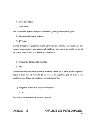 1. Daño psicológico

   2. Daño físico

Los personajes agredidos llegan a presentar golpes y daños psicológicos.

   H) Momento del suceso violento:

   1. 2° Tercio

En los Simpson, se presenta mucho contenido de violencia. La mayoría de las
veces, llega a ocurrir una solución al problema, pero como se puede ver en el
programa, esos actos de violencia, son repetitivos.




   I) Frecuencia de los actos violentos:

   1. Alta

Son demasiados los actos violentos ocurridos dentro de la serie, hasta se podría
llegar a decir que la mayoría de las veces, el programa gira en torno a un
problema, que llega a ser producido por actos violentos.




   J) Imágenes aversivas o poco socializadoras:

      1. Si

Las imágenes llegan ser de lugares vulgares.




ANEXO          E                     ANÁLISIS DE PERSONAJES
                                                                              41
 
