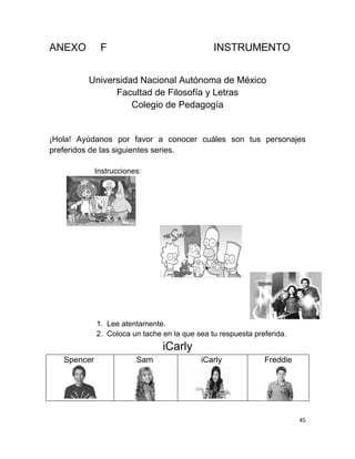 ANEXO         F                                INSTRUMENTO


         Universidad Nacional Autónoma de México
               Facultad de Filosofía y Letras
                   Colegio de Pedagogía


¡Hola! Ayúdanos por favor a conocer cuáles son tus personajes
preferidos de las siguientes series.

             Instrucciones:




             1. Lee atentamente.
             2. Coloca un tache en la que sea tu respuesta preferida.
                                iCarly
   Spencer               Sam               iCarly             Freddie




                                                                        45
 
