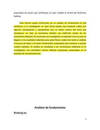 propuestas de acción que contribuyan en gran medida al control del fenómeno
bullying.


       Este informe queda conformado por un análisis de fundamentos el cuál
contribuyo a la investigación en gran forma puesto que presenta cuáles son
algunas concepciones y perspectivas que se tienen acerca del tema que
abordamos, en éste se encontrará también una definición amplia de los
constructos utilizados. En el proceso de investigación se describe cómo es que se
llegaron a los resultados obtenidos para poder llevar a cabo más tarde un análisis
minucioso de éstos y así tener fundamentos sustentados para rechazar o aceptar
nuestra hipótesis. El análisis de resultados y las conclusiones obtenidas en la
investigación nos permitieron formar distintas propuestas presentadas en el
apartado de recomendaciones.




                       Análisis de fundamentos
Bullying es:

                                                                                 6
 