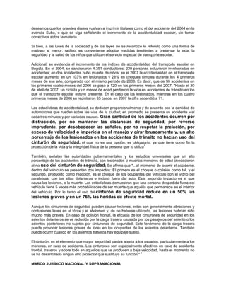 deseamos que los grandes diarios vuelvan a imprimir titulares como el del accidente del 2004 en la
avenida Suba, o que se siga señalando el incremento de la accidentalidad escolar, sin tomar
correctivos sobre la materia.

Si bien, a las luces de la sociedad y de las leyes no se reconoce lo referido como una forma de
maltrato al menor, ratifico, es conveniente adoptar medidas tendientes a preservar la vida, la
seguridad y la salud de los niños que utilizan el servicio especial de transporte escolar.

Adicional, se evidencia el incremento de los índices de accidentalidad del transporte escolar en
Bogotá. En el 2004, se sancionaron 4.351 conductores; 220 personas estuvieron involucradas en
accidentes; en dos accidentes hubo muerte de niños; en el 2007 la accidentalidad en el transporte
escolar aumento en un 103% en lesionados y 28% en choques simples durante los 4 primeros
meses de ese año, comparado con el mismo periodo de 2006. Es decir, que de 98 accidentes en
los primeros cuatro meses del 2006 se pasó a 120 en los primeros meses del 2007. "Hasta el 30
de abril de 2007, un ciclista y un menor de edad perdieron la vida en accidentes de tránsito en los
que el transporte escolar estuvo presente. En el caso de los lesionados, mientras en los cuatro
primeros meses de 2006 se registraron 35 casos, en 2007 la cifra ascendió a 71.

Las estadísticas de accidentalidad, se deducen proporcionalmente y de acuerdo con la cantidad de
automotores que ruedan sobre las vías de la ciudad; en promedio se presenta un accidente vial
cada tres minutos y por variadas causas. Gran cantidad de los accidentes ocurren por
distracción, por no mantener las distancias de seguridad, por reverso
imprudente, por desobedecer las señales, por no respetar la prelación, por
exceso de velocidad o impericia en el manejo y girar bruscamente y, un alto
porcentaje de los lesionados en los accidentes de tránsito no hacían uso del
cinturón de seguridad, el cual no es una opción, es obligatorio, ya que tiene como fin la
                                                                            2
protección de la vida y la integridad física de la persona que lo utiliza

También, señalan las autoridades gubernamentales y los estudios universales que un alto
porcentaje de los accidentes de tránsito, con lesionados o muertos menores de edad obedecieron
al no uso del cinturón de seguridad; Se afirma que "...al momento de ocurrir el accidente,
dentro del vehículo se presentan dos impactos: El primero es el choque o colisión como tal, y el
segundo, producido como reacción, es el choque de los ocupantes del vehículo con el vidrio del
parabrisas, con las sillas delanteras e incluso fuera del auto. Este segundo impacto es el que
causa las lesiones, o la muerte. Las estadísticas demuestran que una persona despedida fuera del
vehículo tiene 5 veces más probabilidades de ser muerta que aquélla que permanece en el interior
del vehículo. Por lo tanto el uso del cinturón de seguridad reduce en un 50% las
lesiones graves y en un 75% las heridas de efecto mortal.

Aunque los cinturones de seguridad pueden causar lesiones, estas son generalmente abrasiones y
contusiones leves en el tórax y el abdomen y, de no haberse utilizado, las lesiones habrían sido
mucho más graves. En caso de colisión frontal, la eficacia de los cinturones de seguridad en los
asientos delanteros se ve reducida por la carga trasera causada por los pasajeros del asiento o los
asientos posteriores no sujetos por cinturones de seguridad. Este fenómeno de la carga trasera
puede provocar lesiones graves de tórax en los ocupantes de los asientos delanteros. También
puede ocurrir cuando en los asientos traseros hay equipaje suelto.

El cinturón, es el elemento que mayor seguridad pasiva aporta a los usuarios, particularmente a los
menores, en caso de accidente. Los cinturones son especialmente efectivos en caso de accidente
frontal, traseros y sobre todo en aquellos que se producen a baja velocidad, hasta el momento no
                                                                    3
se ha desarrollado ningún otro protector que sustituya su función."

MARCO JURÍDICO NACIONAL Y SUPRANACIONAL
 