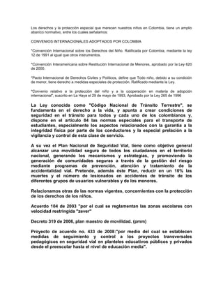 Los derechos y la protección especial que merecen nuestros niños en Colombia, tiene un amplio
abanico normativo, entre los cuales señalamos:

CONVENIOS INTERNACIONALES ADOPTADOS POR COLOMBIA

*Convención Internacional sobre los Derechos del Niño. Ratificada por Colombia, mediante la ley
12 de 1991 al igual que otros instrumentos.

*Convención Interamericana sobre Restitución Internacional de Menores, aprobado por la Ley 620
de 2000.

*Pacto Internacional de Derechos Civiles y Políticos, define que Todo niño, debido a su condición
de menor, tiene derecho a medidas especiales de protección. Ratificado mediante la Ley.

*Convenio relativo a la protección del niño y a la cooperación en materia de adopción
internacional", suscrito en La Haya el 29 de mayo de 1993, Aprobado por la Ley 265 de 1996

La Ley conocida como "Código Nacional de Tránsito Terrestre", se
fundamenta en el derecho a la vida, y apunta a crear condiciones de
seguridad en el tránsito para todos y cada uno de los colombianos y,
dispone en el artículo 84 las normas especiales para el transporte de
estudiantes, especialmente los aspectos relacionados con la garantía a la
integridad física por parte de los conductores y la especial prelación a la
vigilancia y control de esta clase de servicio.

A su vez el Plan Nacional de Seguridad Vial, tiene como objetivo general
alcanzar una movilidad segura de todos los ciudadanos en el territorio
nacional, generando los mecanismos y estrategias, y promoviendo la
generación de comunidades seguras a través de la gestión del riesgo
mediante programas de prevención, atención y tratamiento de la
accidentalidad vial. Pretende, además éste Plan, reducir en un 10% las
muertes y el número de lesionados en accidentes de tránsito de los
diferentes grupos de usuarios vulnerables y de los menores.

Relacionamos otras de las normas vigentes, concernientes con la protección
de los derechos de los niños.

Acuerdo 104 de 2003 "por el cual se reglamentan las zonas escolares con
velocidad restringida "zever"

Decreto 319 de 2006, plan maestro de movilidad. (pmm)

Proyecto de acuerdo no. 433 de 2008:"por medio del cual se establecen
medidas de seguimiento y control a los proyectos transversales
pedagógicos en seguridad vial en planteles educativos públicos y privados
desde el preescolar hasta el nivel de educación media".
 