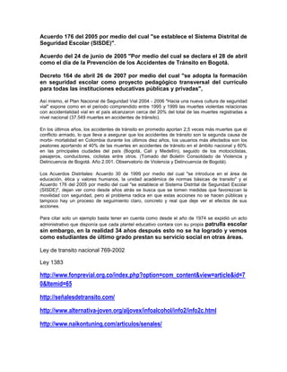 Acuerdo 176 del 2005 por medio del cual "se establece el Sistema Distrital de
Seguridad Escolar (SISDE)".

Acuerdo del 24 de junio de 2005 "Por medio del cual se declara el 28 de abril
como el día de la Prevención de los Accidentes de Tránsito en Bogotá.

Decreto 164 de abril 26 de 2007 por medio del cual "se adopta la formación
en seguridad escolar como proyecto pedagógico transversal del currículo
para todas las instituciones educativas públicas y privadas",

Así mismo, el Plan Nacional de Seguridad Vial 2004 - 2006 "Hacia una nueva cultura de seguridad
vial" expone como en el periodo comprendido entre 1995 y 1999 las muertes violentas relacionas
con accidentalidad vial en el país alcanzaron cerca del 20% del total de las muertes registradas a
nivel nacional (37.549 muertes en accidentes de tránsito).

En los últimos años, los accidentes de tránsito en promedio aportan 2,5 veces más muertes que el
conflicto armado, lo que lleva a asegurar que los accidentes de tránsito son la segunda causa de
morbi- mortalidad en Colombia durante los últimos diez años, los usuarios más afectados son los
peatones aportando el 40% de las muertes en accidentes de tránsito en el ámbito nacional y 60%
en las principales ciudades del país (Bogotá, Cali y Medellín), seguido de los motociclistas,
pasajeros, conductores, ciclistas entre otros. (Tomado del Boletín Consolidado de Violencia y
Delincuencia de Bogotá. Año 2.001. Observatorio de Violencia y Delincuencia de Bogotá).

Los Acuerdos Distritales: Acuerdo 30 de 1999 por medio del cual "se introduce en el área de
educación, ética y valores humanos, la unidad académica de normas básicas de transito" y el
Acuerdo 176 del 2005 por medio del cual "se establece el Sistema Distrital de Seguridad Escolar
(SISDE)", dejan ver como desde años atrás se busca que se tomen medidas que favorezcan la
movilidad con seguridad, pero el problema radica en que estas acciones no se hacen públicas y
tampoco hay un proceso de seguimiento claro, concreto y real que deje ver el efectos de sus
acciones.

Para citar solo un ejemplo basta tener en cuenta como desde el año de 1974 se expidió un acto
administrativo que disponía que cada plantel educativo contara con su propia patrulla escolar
sin embargo, en la realidad 34 años después esto no se ha logrado y vemos
como estudiantes de último grado prestan su servicio social en otras áreas.

Ley de transito nacional 769-2002

Ley 1383

http://www.fonprevial.org.co/index.php?option=com_content&view=article&id=7
0&Itemid=65

http://señalesdetransito.com/

http://www.alternativa-joven.org/aljovex/infoalcohol/info2/info2c.html

http://www.naikontuning.com/articulos/senales/
 
