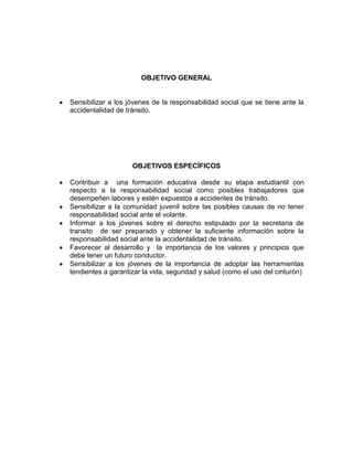 OBJETIVO GENERAL


Sensibilizar a los jóvenes de la responsabilidad social que se tiene ante la
accidentalidad de tránsito.




                    OBJETIVOS ESPECÍFICOS

Contribuir a una formación educativa desde su etapa estudiantil con
respecto a la responsabilidad social como posibles trabajadores que
desempeñen labores y estén expuestos a accidentes de tránsito.
Sensibilizar a la comunidad juvenil sobre las posibles causas de no tener
responsabilidad social ante el volante.
Informar a los jóvenes sobre el derecho estipulado por la secretaria de
transito de ser preparado y obtener la suficiente información sobre la
responsabilidad social ante la accidentalidad de tránsito.
Favorecer al desarrollo y la importancia de los valores y principios que
debe tener un futuro conductor.
Sensibilizar a los jóvenes de la importancia de adoptar las herramientas
tendientes a garantizar la vida, seguridad y salud (como el uso del cinturón)
 