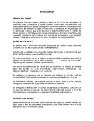 METODOLOGÍA


¿Qué se va a hacer?

Se aplicara una metodología didáctica y practica en donde se relacionen los
derechos como ciudadanos y como posibles conductores concientizando del
derecho tan importante que en pocas partes se infunde pero que tal como lo emite
la secretaria de transito debemos hacerlo valer; se enfatizara en mayor grado en
los principios y valores que como ciudadanos debemos tener ante el volante, se
dará a conocer la normatividad de transito más común y de mayor importancia, los
requisitos necesarios para obtener una licencia de conducción, y las posibles
causas y riesgos que se toman al no tener un volante con responsabilidad.

¿Cómo se va a hacer?

Se contara con la presencia y el apoyo del agente de Tránsito Marco Mosquera
Galeano para las inquietudes que se puedan presentar.

Inicialmente se realizara una encuesta muestra para medir el conocimiento que
tienen los jóvenes con respecto al tema a tratar.

Se dictara una charla dando a conocer la normatividad en general para que los
jóvenes se familiaricen con el tema (derecho…………..licencia de conducción,
requisitos para obtenerla, centros de conducción)

Por medio de presentación en PowerPoint se mostraran las normas de tránsito
como por ejemplo los tipos (preventivas, reglamentarias, informativas,) las
actitudes positivas y negativas de un conductor.

Se realizara un esquema con los factores que influyen en el alto nivel de
accidentalidad, mostrando fotografías de accidentes relacionados con el tema.

Se entregaran volantes, escarapelas alusivas al tema, para que los jóvenes
divulguen y comenten con sus padres la información adquirida.

Se entregara un formato con preguntas relacionadas con los temas vistos el cual
los jóvenes deberán diligenciar, de esta manera podremos evaluar el nivel de
información que se adquirió y si se alcanzaron los objetivos propuestos.


¿Cuándo se va a hacer?

Estas actividades se realizaran en el transcurso del segundo y tercer periodo, es
decir entre el mes de Septiembre a Noviembre, días entre semana en el cual los
estudiantes se encuentran en clases.
 