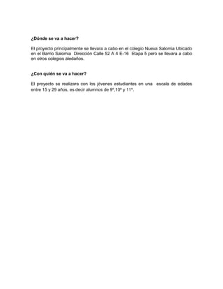 ¿Dónde se va a hacer?

El proyecto principalmente se llevara a cabo en el colegio Nueva Salomia Ubicado
en el Barrio Salomia Dirección Calle 52 A 4 E-16 Etapa 5 pero se llevara a cabo
en otros colegios aledaños.


¿Con quién se va a hacer?

El proyecto se realizara con los jóvenes estudiantes en una escala de edades
entre 15 y 29 años, es decir alumnos de 9º,10º y 11º.
 