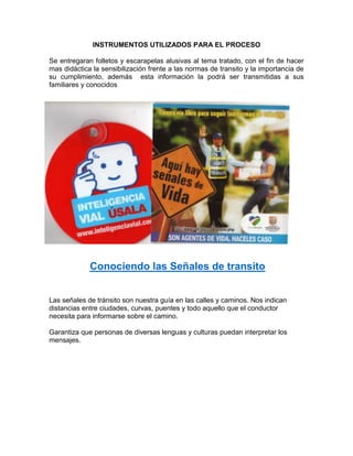 INSTRUMENTOS UTILIZADOS PARA EL PROCESO

Se entregaran folletos y escarapelas alusivas al tema tratado, con el fin de hacer
mas didáctica la sensibilización frente a las normas de transito y la importancia de
su cumplimiento, además esta información la podrá ser transmitidas a sus
familiares y conocidos




             Conociendo las Señales de transito


Las señales de tránsito son nuestra guía en las calles y caminos. Nos indican
distancias entre ciudades, curvas, puentes y todo aquello que el conductor
necesita para informarse sobre el camino.

Garantiza que personas de diversas lenguas y culturas puedan interpretar los
mensajes.
 