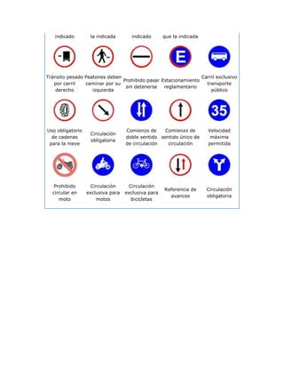 indicado        la indicada       indicado       que la indicada




Tránsito pesado Peatones deben                                 Carril exclusivo
                               Prohibido pasar Estacionamiento
   por carril   caminar por su                                   transporte
                                sin detenerse   reglamentario
    derecho        izquierda                                       público




Uso obligatorio                    Comienzo de     Comienzo de        Velocidad
                   Circulación
  de cadenas                       doble sentido sentido único de      máxima
                   obligatoria
 para la nieve                     de circulación   circulación       permitida




   Prohibido       Circulación      Circulación
                                                    Referencia de     Circulación
  circular en     exclusiva para   exclusiva para
                                                      avances         obligatoria
     moto             motos          bicicletas
 