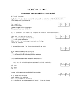 ENCUESTA INICIAL Y FINAL

                  ENCUESTAS SOBRE SEÑALES DE TRANSITO - DESPUES DE LA CHARLA

INSTITUCION EDUCATIVA:
1) ¿Cuál cree Ud., que son las causas más comunes de los accidentes de tránsito, dónde están
involucrados peatones o pasajeros?


A-La imprudencia                                                                     A   B     C   D
B- El uso del celular
C-Mala circulación de los motorizados
D-Irrespeto a las señales de tránsito


2) ¿Qué recomienda, para disminuir los accidentes de tránsito en peatones o pasajeros?

A-Que haya más vigilantes de tránsito                                           A    B   C     D   E
B-Que hayan más campañas informativas
C-Que haya más educación vial.
D-Que se multe a los peatones que no cumplan con las leyes
E-Todas las anteriores


3) ¿Qué le pediría usted a las autoridades del tránsito del país?
                                                                                         A     B   C

A-Que evalúen más al otorgar las licencias
B-Que hayan más campañas informativas
C-Que no caigan en corrupción los vigilantes de tránsito


4) ¿En qué lugar debe obtener la licencia de conducción?


    5) ¿A partir de qué edad puedes acceder a tu licencia de conducción?
                                                                                         A     B   C
A-18 Años
B-16 Años
C-21 Años

6) ¿Qué le pediría usted a los conductores en general?
                                                                                     A   B     C   D
A-Que tengan más prudencia
B-Que respeten a los peatones
C-Que no ingieran bebidas alcohólicas
D-Que respeten las normas y las leyes de Tránsito y transporte terrestre
 