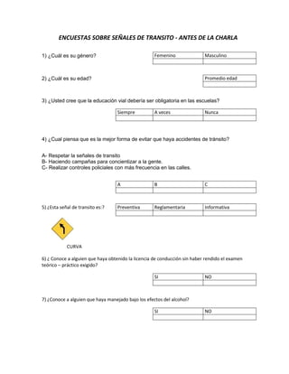 ENCUESTAS SOBRE SEÑALES DE TRANSITO - ANTES DE LA CHARLA

1) ¿Cuál es su género?                              Femenino               Masculino



2) ¿Cuál es su edad?                                                       Promedio edad



3) ¿Usted cree que la educación vial debería ser obligatoria en las escuelas?

                                   Siempre          A veces                Nunca




4) ¿Cual piensa que es la mejor forma de evitar que haya accidentes de tránsito?


A- Respetar la señales de transito
B- Haciendo campañas para concientizar a la gente.
C- Realizar controles policiales con más frecuencia en las calles.


                                   A                B                      C



5) ¿Esta señal de transito es:?    Preventiva       Reglamentaria          Informativa




            CURVA

6) ¿ Conoce a alguien que haya obtenido la licencia de conducción sin haber rendido el examen
teórico – práctico exigido?

                                                    SI                     NO



7) ¿Conoce a alguien que haya manejado bajo los efectos del alcohol?

                                                    SI                     NO
 