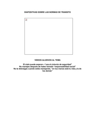 DIAPOSITIVAS SOBRE LAS NORMAS DE TRANSITO




                       VIDEOS ALUSIVOS AL TEMA

           El cielo puede esperar—―usa el cinturón de seguridad‖
      No manejes después de haber tomado ―responsabilidad social‖
No te distraigas cuando estés manejando, ―en tus manos está tu vida y la de
                                 los demás‖
 